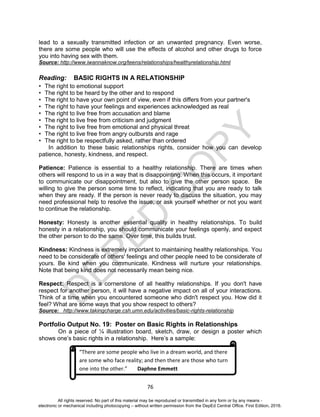 D
EPED
C
O
PY
76
lead to a sexually transmitted infection or an unwanted pregnancy. Even worse,
there are some people who will use the effects of alcohol and other drugs to force
you into having sex with them.
Source: http://www.iwannaknow.org/teens/relationships/healthyrelationship.html
Reading: BASIC RIGHTS IN A RELATIONSHIP
• The right to emotional support
• The right to be heard by the other and to respond
• The right to have your own point of view, even if this differs from your partner's
• The right to have your feelings and experiences acknowledged as real
• The right to live free from accusation and blame
• The right to live free from criticism and judgment
• The right to live free from emotional and physical threat
• The right to live free from angry outbursts and rage
• The right to be respectfully asked, rather than ordered
In addition to these basic relationships rights, consider how you can develop
patience, honesty, kindness, and respect.
Patience: Patience is essential to a healthy relationship. There are times when
others will respond to us in a way that is disappointing. When this occurs, it important
to communicate our disappointment, but also to give the other person space. Be
willing to give the person some time to reflect, indicating that you are ready to talk
when they are ready. If the person is never ready to discuss the situation, you may
need professional help to resolve the issue, or ask yourself whether or not you want
to continue the relationship.
Honesty: Honesty is another essential quality in healthy relationships. To build
honesty in a relationship, you should communicate your feelings openly, and expect
the other person to do the same. Over time, this builds trust.
Kindness: Kindness is extremely important to maintaining healthy relationships. You
need to be considerate of others' feelings and other people need to be considerate of
yours. Be kind when you communicate. Kindness will nurture your relationships.
Note that being kind does not necessarily mean being nice.
Respect: Respect is a cornerstone of all healthy relationships. If you don't have
respect for another person, it will have a negative impact on all of your interactions.
Think of a time when you encountered someone who didn't respect you. How did it
feel? What are some ways that you show respect to others?
Source: http://www.takingcharge.csh.umn.edu/activities/basic-rights-relationship
Portfolio Output No. 19: Poster on Basic Rights in Relationships
On a piece of ¼ illustration board, sketch, draw, or design a poster which
shows one’s basic rights in a relationship. Here’s a sample:
“There are some people who live in a dream world, and there
are some who face reality; and then there are those who turn
one into the other.” Daphne Emmett
All rights reserved. No part of this material may be reproduced or transmitted in any form or by any means -
electronic or mechanical including photocopying – without written permission from the DepEd Central Office. First Edition, 2016.
 