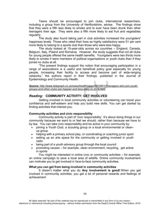 D
EPED
C
O
PY
79
Teens should be encouraged to join clubs, international researchers,
including a group from the University of Hertfordshire, advise. The findings show
that they were a fifth less likely to smoke and to ever have been drunk than other
teenagers their age. They were also a fifth more likely to eat fruit and vegetables
regularly.
The study also found taking part in club activities increased the youngsters'
happiness levels. Those who rated their lives as highly satisfactory were 51 per cent
more likely to belong to a sports club than those who were less happy.
The study looked at 15-year-olds across six countries – England, Canada,
Belgium, Italy, Poland and Romania. However, the study suggests that not all clubs
for young people offered the same health benefits. Youngsters were two thirds more
likely to smoke if were members of political organisations or youth clubs than if they
joined no clubs at all.
“The present findings support the notion that encouraging participation in a
range of associations is a useful and beneficial policy goal especially for young
people, increasing their facility to access and become part of wide-ranging
networks,” the authors report in their findings, published in the Journal of
Epidemiology and Community Health.
Source: http://www.telegraph.co.uk/news/health/news/6810651/Teenagers-who-join-youth-
groups-and-other-clubs-are-happier-and-less-likely-to-drink.html
Reading: COMMUNITY ACTIVITY: GET INVOLVED
Getting involved in local community activities or volunteering can boost your
confidence and self-esteem and help you build new skills. You can get started by
finding activities that interest you.
Community activities and civic responsibility
Community activity is part of ‘civic responsibility’. It’s about doing things in our
community because we want to or feel we should, rather than because we have to
by law. You can take civic responsibility and be active in your community by:
 joining a Youth Club, a scouting group or a local environmental or clean-
up group
 helping with a primary school play, or coordinating or coaching junior sport
 setting up an arts space for the community or getting involved in youth
radio
 being part of a youth advisory group through the local council
 promoting causes – for example, clean environment, recycling, get active
in sports
You might be interested in online civic or community activities – for example,
an online campaign to save a local area of wildlife. Online community involvement
can motivate you to get involved in face-to-face community activities.
What you can get from being involved in community activities
It doesn’t matter what you do. Any involvement is good! When you get
involved in community activities, you get a lot of personal rewards and feelings of
achievement
All rights reserved. No part of this material may be reproduced or transmitted in any form or by any means -
electronic or mechanical including photocopying – without written permission from the DepEd Central Office. First Edition, 2016.
 
