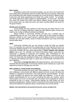 D
EPED
C
O
PY
80
Role models
By getting involved with community activities, you can come into contact with
like-minded peers and positive adult role models other than your parents. Interacting
and cooperating with other adults encourages you to see the world in different ways.
It puts your own family experiences and values into a wider context. For example,
your family might have certain religious or spiritual beliefs – or none at all – but when
you come into contact with others who believe different things, perhaps through
some charity work, you might see some new ways of putting beliefs into action for
the good of others.
Identity and connection
Young people are busy working out who they are and where they fit in the
world. They try out different identities, experiment with different styles of dress and
might try out a range of different activities and hobbies.
Being involved in community activities can give you a positive way of
understanding who you are. As a result, you might come to see yourself as helpful,
generous, political or just a ‘good’ person in general. Being involved in community
activities can also help create a sense of being connected to your local community
and the wider world.
Skills
Community activities give you the chance to apply the skills you already
have. For example, you could use the cooking skills you have learned at home at a
community feeding program or at a school fund-raising project. Voluntary work and
community activities are also great opportunities to show initiative and develop
skills to get a job. For example, the school fund-raising project could give you
experience in speaking to customers and handling cash. Volunteering for the
community feeding project might help you prepare for getting a part-time job as a
waiter. For those who are interested in being a vet, helping out at an animal shelter
or washing and walking local dogs is a good way to demonstrate commitment and
get a reference.
Being able to manage free time while balancing leisure, work and study is an
important life skill. Being part of community activities could motivate you to get more
organised and start to manage your own time.
Self-confidence, mental health and wellbeing
Community activities can boost one’s self-confidence. You can learn to deal
with challenges, communicate with different people and build up your life skills and
abilities in a supportive environment. This is also good for your self-esteem. It’s also
a great foundation for general and mental health and wellbeing. It can be very
positive psychologically for you to have something that gets you involved, where
others expect you to turn up and take part, and where you’re supported to achieve
something as part of a group. These positive feelings can help protect you from
sadness and depression. Being involved in some kind of community activity can also
reduce the likelihood of substance abuse, mental illness and criminal activity.
Source: http://raisingchildren.net.au/articles/community_activity_teenagers.html
All rights reserved. No part of this material may be reproduced or transmitted in any form or by any means -
electronic or mechanical including photocopying – without written permission from the DepEd Central Office. First Edition, 2016.
 
