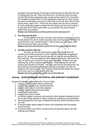 D
EPED
C
O
PY
82
strangers more abundantly in the hope of enticing them to stay with him and
of making them his own. When the thaw set in, he led them all out to feed,
and the Wild Goats scampered away as fast as they could to the mountains.
The Goatherd scolded them for their ingratitude in leaving him, when during
the storm he had taken more care of them than of his own herd. One of them,
turning about, said to him: “That is the very reason why we are so cautious;
for if you yesterday treated us better than the Goats you have had so long, it
is plain also that if others came after us, you would in the same manner
prefer them to ourselves.”
Source: http://fablesofaesop.com/the-goatherd-and-the-wild-goats.html
5. The Gnat and the Bull
A Gnat settled on the horn of a Bull, and sat there a long time. Just as
he was about to fly off, he made a buzzing noise, and inquired of the Bull if he
would like him to go. The Bull replied, “I did not know you had come, and I
shall not miss you when you go away.”
Source: http://www.artofmanliness.com/2010/10/17/manvotional-aesops-fables/
6. The Man and the Little Cat
One day, an old man was having a stroll in the forest when he
suddenly saw a little cat stuck in a hole. The poor animal was struggling to
get out. So, he gave him his hand to get him out. But the cat scratched his
hand with fear. The man pulled his hand screaming with pain. But he did not
stop; he tried to give a hand to the cat again and again. Another man was
watching the scene, screamed with surprise, “Stop helping this cat! He’s
going to get himself out of there”. The other man did not care about him, he
just continued saving that animal until he finally succeeded, and then he
walked to that man and said, “Son, it is cat’s Instincts that makes him scratch
and to hurt, and it is my job to love and care”.
Source: http://www.moralstories.org/the-man-and-the-little-cat/
Activity: QUESTIONNAIRE ON ETHICAL AND SERVANT LEADERSHIP
Answer the following statements with a True or False.
1. Leaders can follow their whims and fancies.
2. Leaders are capable to do anything they like.
3. Leaders don’t need to mind their subjects.
4. Leaders should follow ethical principles.
5. Leaders are responsible.
6. Leaders are to serve others.
7. An Ethical Leader is someone who works for other people’s interests and not
for his own hidden agenda or ulterior motives as guided by sound principles.
8. Servant leadership is the type of leadership that puts others first before one’s
own self.
9. A servant leader listens deeply to others and empathizes with the people
around him/her.
10. A servant leader puts others’ concerns first and foremost above own self-
interests and motives.
All rights reserved. No part of this material may be reproduced or transmitted in any form or by any means -
electronic or mechanical including photocopying – without written permission from the DepEd Central Office. First Edition, 2016.
 