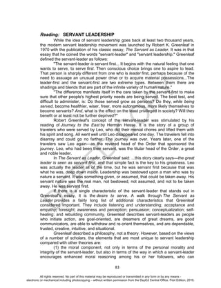 D
EPED
C
O
PY
83
Reading: SERVANT LEADERSHIP
While the idea of servant leadership goes back at least two thousand years,
the modern servant leadership movement was launched by Robert K. Greenleaf in
1970 with the publication of his classic essay, The Servant as Leader. It was in that
essay that he coined the words "servant-leader" and "servant leadership." Greenleaf
defined the servant-leader as follows:
"The servant-leader is servant first... It begins with the natural feeling that one
wants to serve, to serve first. Then conscious choice brings one to aspire to lead.
That person is sharply different from one who is leader first, perhaps because of the
need to assuage an unusual power drive or to acquire material possessions...The
leader-first and the servant-first are two extreme types. Between them there are
shadings and blends that are part of the infinite variety of human nature."
"The difference manifests itself in the care taken by the servant-first to make
sure that other people's highest priority needs are being served. The best test, and
difficult to administer, is: Do those served grow as persons? Do they, while being
served, become healthier, wiser, freer, more autonomous, more likely themselves to
become servants? And, what is the effect on the least privileged in society? Will they
benefit or at least not be further deprived?"
Robert Greenleaf's concept of the servant-leader was stimulated by his
reading of Journey to the East by Herman Hesse. It is the story of a group of
travelers who were served by Leo, who did their menial chores and lifted them with
his spirit and song. All went well until Leo disappeared one day. The travelers fell into
disarray and could go no farther. The journey was over. Years later, one of the
travelers saw Leo again—as the revered head of the Order that sponsored the
journey. Leo, who had been their servant, was the titular head of the Order, a great
and noble leader.
In The Servant as Leader, Greenleaf said: ...this story clearly says—the great
leader is seen as servant first, and that simple fact is the key to his greatness. Leo
was actually the leader all of the time, but he was servant first because that was
what he was, deep down inside. Leadership was bestowed upon a man who was by
nature a servant. It was something given, or assumed, that could be taken away. His
servant nature was the real man, not bestowed, not assumed, and not to be taken
away. He was servant first.
If there is a single characteristic of the servant-leader that stands out in
Greenleaf's essay, it is the desire to serve. A walk through The Servant as
Leader provides a fairly long list of additional characteristics that Greenleaf
considered important. They include listening and understanding; acceptance and
empathy; foresight; awareness and perception; persuasion; conceptualization; self-
healing; and rebuilding community. Greenleaf describes servant-leaders as people
who initiate action, are goal-oriented, are dreamers of great dreams, are good
communicators, are able to withdraw and re-orient themselves, and are dependable,
trusted, creative, intuitive, and situational.
Greenleaf described a philosophy, not a theory. However, based on the views
of a number of scholars, the elements that are most unique to servant leadership
compared with other theories are:
(1) the moral component, not only in terms of the personal morality and
integrity of the servant-leader, but also in terms of the way in which a servant-leader
encourages enhanced moral reasoning among his or her followers, who can
All rights reserved. No part of this material may be reproduced or transmitted in any form or by any means -
electronic or mechanical including photocopying – without written permission from the DepEd Central Office. First Edition, 2016.
 