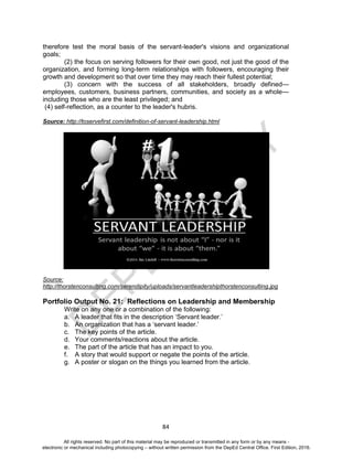 D
EPED
C
O
PY
84
therefore test the moral basis of the servant-leader's visions and organizational
goals;
(2) the focus on serving followers for their own good, not just the good of the
organization, and forming long-term relationships with followers, encouraging their
growth and development so that over time they may reach their fullest potential;
(3) concern with the success of all stakeholders, broadly defined—
employees, customers, business partners, communities, and society as a whole—
including those who are the least privileged; and
(4) self-reflection, as a counter to the leader's hubris.
Source: http://toservefirst.com/definition-of-servant-leadership.html
Source:
http://thorstenconsulting.com/serendipity/uploads/servantleadershipthorstenconsulting.jpg
Portfolio Output No. 21: Reflections on Leadership and Membership
Write on any one or a combination of the following:
a. A leader that fits in the description ‘Servant leader.’
b. An organization that has a ‘servant leader.’
c. The key points of the article.
d. Your comments/reactions about the article.
e. The part of the article that has an impact to you.
f. A story that would support or negate the points of the article.
g. A poster or slogan on the things you learned from the article.
All rights reserved. No part of this material may be reproduced or transmitted in any form or by any means -
electronic or mechanical including photocopying – without written permission from the DepEd Central Office. First Edition, 2016.
 