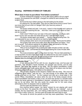 D
EPED
C
O
PY
89
Reading: INSPIRING STORIES OF FAMILIES
What does it mean to put others’ first before ourselves?
A doctor entered the hospital in a hurry after being called in for an urgent
surgery. He answered the call ASAP, changed his clothes & went directly to the
surgery block.
He found the boy’s father pacing in the hall waiting for the doctor.
On seeing him, the dad yelled: “Why did you take all this time to come? Don’t
you know that my son’s life is in danger? Don’t you have any sense of
responsibility?”
The doctor smiled and said: “I am sorry, I wasn’t in the hospital and I came as
fast as I could after receiving the call… And now, I wish you’d calm down so that I
can do my work.”
“Calm down? What if your son was in this room right now, would you calm
down? If your own son dies now what will you do?” said the father angrily.
The doctor smiled again and replied: “… Doctors cannot prolong lives. Go
and intercede for your son, we will do our best by God’s grace”
“Giving advises when we’re not concerned is so easy,” murmured the father.
The surgery took some hours after which the doctor went out happy, “Your
son is saved!”. And without waiting for the father’s reply, he carried on his way
running. “If you have any questions, ask the nurse!!”
“Why is he so arrogant? He couldn’t wait some minutes so that I can ask
about my son’s state,” commented the father when seeing the nurse minutes after
the doctor left.
The nurse answered, tears coming down her face: “His son died yesterday in
a road accident, he was at the burial when we called him for your son’s surgery. And
now that he saved your son’s life, he left running to finish his son’s burial.”
Source: https://vk.com/topic-62771305_29403044?offset=0
The Wooden Bowl
A frail old man went to live with his son, daughter-in-law, and four-year old
grandson. The old man’s hands trembled, his eyesight was blurred, and his step
faltered. The family ate together at the table. But the elderly grandfather’s shaky
hands and failing sight made eating difficult. Peas rolled off his spoon onto the floor.
When he grasped the glass, milk spilled on the tablecloth.
The son and daughter-in-law became irritated with the mess. “We must do
something about father,” said the son. “I’ve had enough of his spilled milk, noisy
eating, and food on the floor.” So the husband and wife set a small table in the
corner. There, Grandfather ate alone while the rest of the family enjoyed dinner.
Since Grandfather had broken a dish or two, his food was served in a wooden bowl!
When the family glanced in Grandfather’s direction, sometime he had a tear in his
eye as he sat alone. Still, the only words the couple had for him were sharp
admonitions when he dropped a fork or spilled food.
The four-year-old watched it all in silence.
One evening before supper, the father noticed his son playing with wood
scraps on the floor. He asked the child sweetly, “What are you making?” Just as
sweetly, the boy responded, “Oh, I am making a little bowl for you and Mama to eat
your food in when I grow up.” The four-year-old smiled and went back to work.
The words so struck the parents so that they were speechless. Then tears
All rights reserved. No part of this material may be reproduced or transmitted in any form or by any means -
electronic or mechanical including photocopying – without written permission from the DepEd Central Office. First Edition, 2016.
 