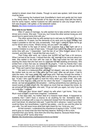 D
EPED
C
O
PY
90
started to stream down their cheeks. Though no word was spoken, both knew what
must be done.
That evening the husband took Grandfather’s hand and gently led him back
to the family table. For the remainder of his days he ate every meal with the family.
And for some reason, neither husband nor wife seemed to care any longer when a
fork was dropped, milk spilled, or the tablecloth soiled.
Source: http://www.moralstories.org/the-wooden-bowl/
Give time to our family
After 21 years of marriage, my wife wanted me to take another woman out to
dinner and a movie. She said, “I love you, but I know this other woman loves you and
would love to spend some time with you.”
The other woman that my wife wanted me to visit was my MOTHER, who has
been a widow for 19 years, but the demands of my work and my three children had
made it possible to visit her only occasionally. That night I called to invite her to go
out for dinner and a movie. “What’s wrong, are you well?” she asked.
My mother is the type of woman who suspects that a late night call or a
surprise invitation is a sign of bad news. “I thought that it would be pleasant to spend
some time with you,” I responded. “Just the two of us.” She thought about it for a
moment, and then said, “I would like that very much.”
That Friday after work, as I drove over to pick her up I was a bit nervous.
When I arrived at her house, I noticed that she, too, seemed to be nervous about our
date. She waited in the door with her coat on. She had curled her hair and was
wearing the dress that she had worn to celebrate her last wedding anniversary. She
smiled from a face that was as radiant as an angel’s. “I told my friends that I was
going to go out with my son, and they were impressed, “she said, as she got into the
car. “They can’t wait to hear about our meeting.”
We went to a restaurant that, although not elegant, was very nice and cozy.
My mother took my arm as if she were the First Lady. After we sat down, I had to
read the menu. Her eyes could only read large print. Half way through the entries, I
lifted my eyes and saw Mom sitting there staring at me. A nostalgic smile was on her
lips. “It was I who used to have to read the menu when you were small,” she said.
“Then it’s time that you relax and let me return the favor,” I responded. During the
dinner, we had an agreeable conversation – nothing extraordinary but catching up on
recent events of each other’s life. We talked so much that we missed the movie. As
we arrived at her house later, she said, “I’ll go out with you again, but only if you let
me invite you.” I agreed.
“How was your dinner date?” asked my wife when I got home. “Very nice.
Much more so than I could have imagined,” I answered.
A few days later, my mother died of a massive heart attack. It happened so
suddenly that I didn’t have a chance to do anything for her. Sometime later, I
received an envelope with a copy of a restaurant receipt from the same place mother
and I had dined. An attached note said: “I paid this bill in advance. I wasn’t sure that I
could be there; but nevertheless, I paid for two plates – one for you and the other for
your wife. You will never know what that night meant for me. I love you, son.”
At that moment, I understood the importance of saying in time: “I LOVE YOU”
and to give our loved ones the time that they deserve. Nothing in life is more
important than your family. Give them the time they deserve, because these things
cannot be put off till “some other time.”
Source: http://academictips.org/blogs/give-time-to-our-family/
All rights reserved. No part of this material may be reproduced or transmitted in any form or by any means -
electronic or mechanical including photocopying – without written permission from the DepEd Central Office. First Edition, 2016.
 