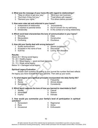 D
EPED
C
O
PY
92
2. What was the message of your home life with regard to relationships?
1 "Step on others to get your way." 4 “Mind your own business.”
2 "Hurt them if they hurt you." 5 “Treat others with respect.”
3 "Demand your rights." 6 “Put others before yourself.”
3. How were rules set and enforced in your home?
1 Independent of relationship 4 Inconsistently
2 In reaction to parental stress 5 Out of concern for my well-being
3 Dictatorially 6 In the context of a loving relationship
4. Which word best characterizes the tone of communication in your home?
1 Shouting 4 Clear
2 Manipulation 5 Constructive
3 Confusing 6 Courteous
5. How did your family deal with wrong behavior?
1 Subtle reinforcement 4 Severe punishment
2 Accepted in the name of love 5 Discussion
3 Guilt trip 6 Loving, firm discipline
Results:
Above 24 = Strong social legacy
19 - 24 = Healthy legacy
14 - 18 = Mixed legacy — good and bad elements
10 - 13 = Weak social legacy
Below 10 = Damaged social legacy
Spiritual Legacy Evaluation
Answer each question by writing in your journal the number that best reflects
the legacy you have received from your parents. Then add up your score.
1. To what degree were spiritual principles incorporated into daily family life?
1 Never 4 Frequently
2 Rarely 5 Almost always
3 Sometimes 6 Consistently
2. Which word captures the tone of how you learned to view/relate to God?
1 Absent 4 Casual
2 Adversarial 5 Solemn
3 Fearful 6 Intimate
3. How would you summarize your family's level of participation in spiritual
activities?
1 Nonexistent 4 Regimental
2 Rare 5 Active
3 Occasional 6 Enthusiastic
All rights reserved. No part of this material may be reproduced or transmitted in any form or by any means -
electronic or mechanical including photocopying – without written permission from the DepEd Central Office. First Edition, 2016.
 