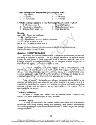 D
EPED
C
O
PY
93
4. How were spiritual discussions applied in your home?
1 They weren't 4 To teach
2 To control 5 To influence
3 To manipulate 6 To reinforce
5. What was the perspective in your home regarding moral absolutes?
1 If it feels good, do it! 4 Dogmatic legalism
2 There are no absolutes. 5 Moderate conservatism
3 Let your heart guide you. 6 Clear boundaries
Results:
Above 24 = Strong spiritual legacy
19 - 24 = Healthy legacy
14 - 18 = Mixed legacy — good and bad elements
10 - 13 = Weak spiritual legacy
Below 10 = Damaged spiritual legacy
Source: http://www.focusonthefamily.com/parenting/building-relationships/family-
legacies/the-legacy-you-want-to-give
Reading: FAMILY LEGACIES
No matter who we are, where we live, or what our goals may be, we all have
one thing in common: a heritage. That is, a social, emotional and spiritual legacy
passed on from parent to child. Every one of us is passed a heritage, lives out a
heritage, and gives a heritage to our family. It's not an option. Parents always pass to
their children a legacy … good, bad or some of both.
A spiritual, emotional and social legacy is like a three-stranded cord.
Individually, each strand cannot hold much weight. But wrapped together, they are
strong. That's why passing on a positive, affirming legacy is so important and why a
negative legacy can be so destructive. The good news is that you can decide to pass
a positive legacy on to your children whether you received one or not.
Today, if we don't intentionally pass a legacy consistent with our beliefs to our
children, our culture will pass along its own, often leading to a negative end. It is
important to remember that passing on a spiritual, emotional and social legacy is a
process, not an event. As parents, we are responsible for the process. God is
responsible for the product.
The Emotional Legacy
In order to prosper, our children need an enduring sense of security and
stability nurtured in an environment of safety and love.
The Social Legacy
To really succeed in life, our children need to learn more than management
techniques, accounting, reading, writing and geometry. They need to learn the fine
art of relating to people. If they learn how to relate well to others, they'll have an edge
in the game of life.
All rights reserved. No part of this material may be reproduced or transmitted in any form or by any means -
electronic or mechanical including photocopying – without written permission from the DepEd Central Office. First Edition, 2016.
 