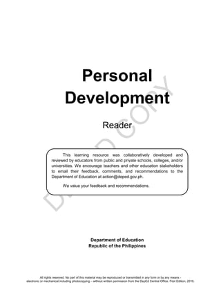D
EPED
C
O
PY
Personal
Development
Reader
Department of Education
Republic of the Philippines
This learning resource was collaboratively developed and
reviewed by educators from public and private schools, colleges, and/or
universities. We encourage teachers and other education stakeholders
to email their feedback, comments, and recommendations to the
Department of Education at action@deped.gov.ph.
We value your feedback and recommendations.
All rights reserved. No part of this material may be reproduced or transmitted in any form or by any means -
electronic or mechanical including photocopying – without written permission from the DepEd Central Office. First Edition, 2016.
 