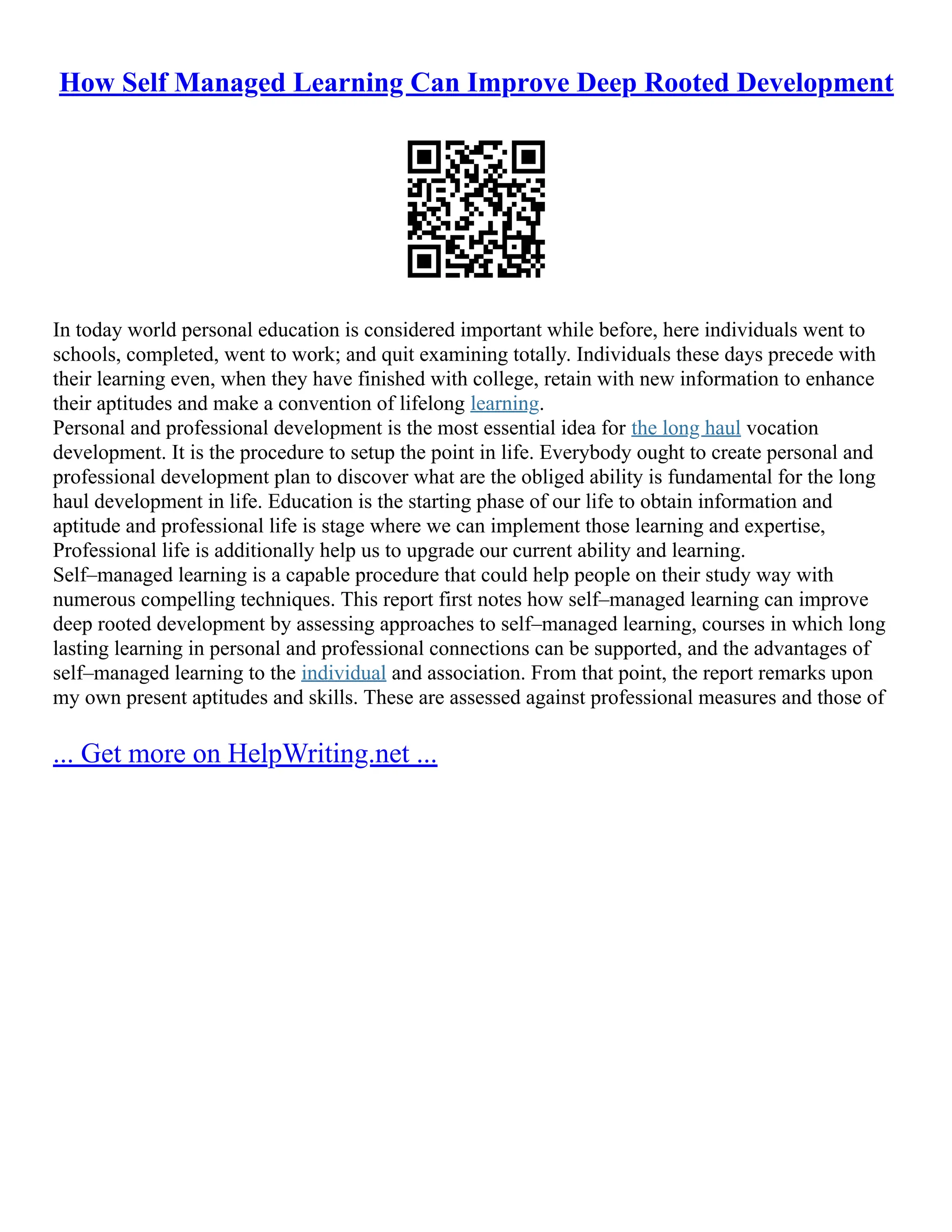 How Self Managed Learning Can Improve Deep Rooted Development
In today world personal education is considered important while before, here individuals went to
schools, completed, went to work; and quit examining totally. Individuals these days precede with
their learning even, when they have finished with college, retain with new information to enhance
their aptitudes and make a convention of lifelong learning.
Personal and professional development is the most essential idea for the long haul vocation
development. It is the procedure to setup the point in life. Everybody ought to create personal and
professional development plan to discover what are the obliged ability is fundamental for the long
haul development in life. Education is the starting phase of our life to obtain information and
aptitude and professional life is stage where we can implement those learning and expertise,
Professional life is additionally help us to upgrade our current ability and learning.
Self–managed learning is a capable procedure that could help people on their study way with
numerous compelling techniques. This report first notes how self–managed learning can improve
deep rooted development by assessing approaches to self–managed learning, courses in which long
lasting learning in personal and professional connections can be supported, and the advantages of
self–managed learning to the individual and association. From that point, the report remarks upon
my own present aptitudes and skills. These are assessed against professional measures and those of
... Get more on HelpWriting.net ...
 