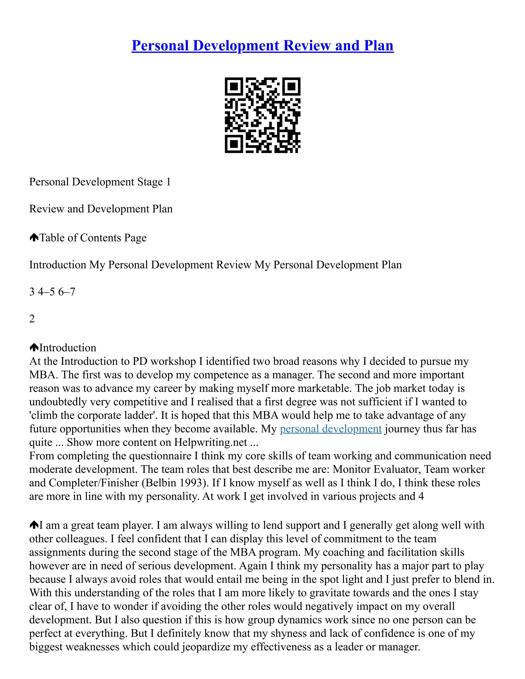 Personal Development Review and Plan
Personal Development Stage 1
Review and Development Plan
Table of Contents Page
Introduction My Personal Development Review My Personal Development Plan
3 4–5 6–7
2
Introduction
At the Introduction to PD workshop I identified two broad reasons why I decided to pursue my
MBA. The first was to develop my competence as a manager. The second and more important
reason was to advance my career by making myself more marketable. The job market today is
undoubtedly very competitive and I realised that a first degree was not sufficient if I wanted to
'climb the corporate ladder'. It is hoped that this MBA would help me to take advantage of any
future opportunities when they become available. My personal development journey thus far has
quite ... Show more content on Helpwriting.net ...
From completing the questionnaire I think my core skills of team working and communication need
moderate development. The team roles that best describe me are: Monitor Evaluator, Team worker
and Completer/Finisher (Belbin 1993). If I know myself as well as I think I do, I think these roles
are more in line with my personality. At work I get involved in various projects and 4
I am a great team player. I am always willing to lend support and I generally get along well with
other colleagues. I feel confident that I can display this level of commitment to the team
assignments during the second stage of the MBA program. My coaching and facilitation skills
however are in need of serious development. Again I think my personality has a major part to play
because I always avoid roles that would entail me being in the spot light and I just prefer to blend in.
With this understanding of the roles that I am more likely to gravitate towards and the ones I stay
clear of, I have to wonder if avoiding the other roles would negatively impact on my overall
development. But I also question if this is how group dynamics work since no one person can be
perfect at everything. But I definitely know that my shyness and lack of confidence is one of my
biggest weaknesses which could jeopardize my effectiveness as a leader or manager.
 