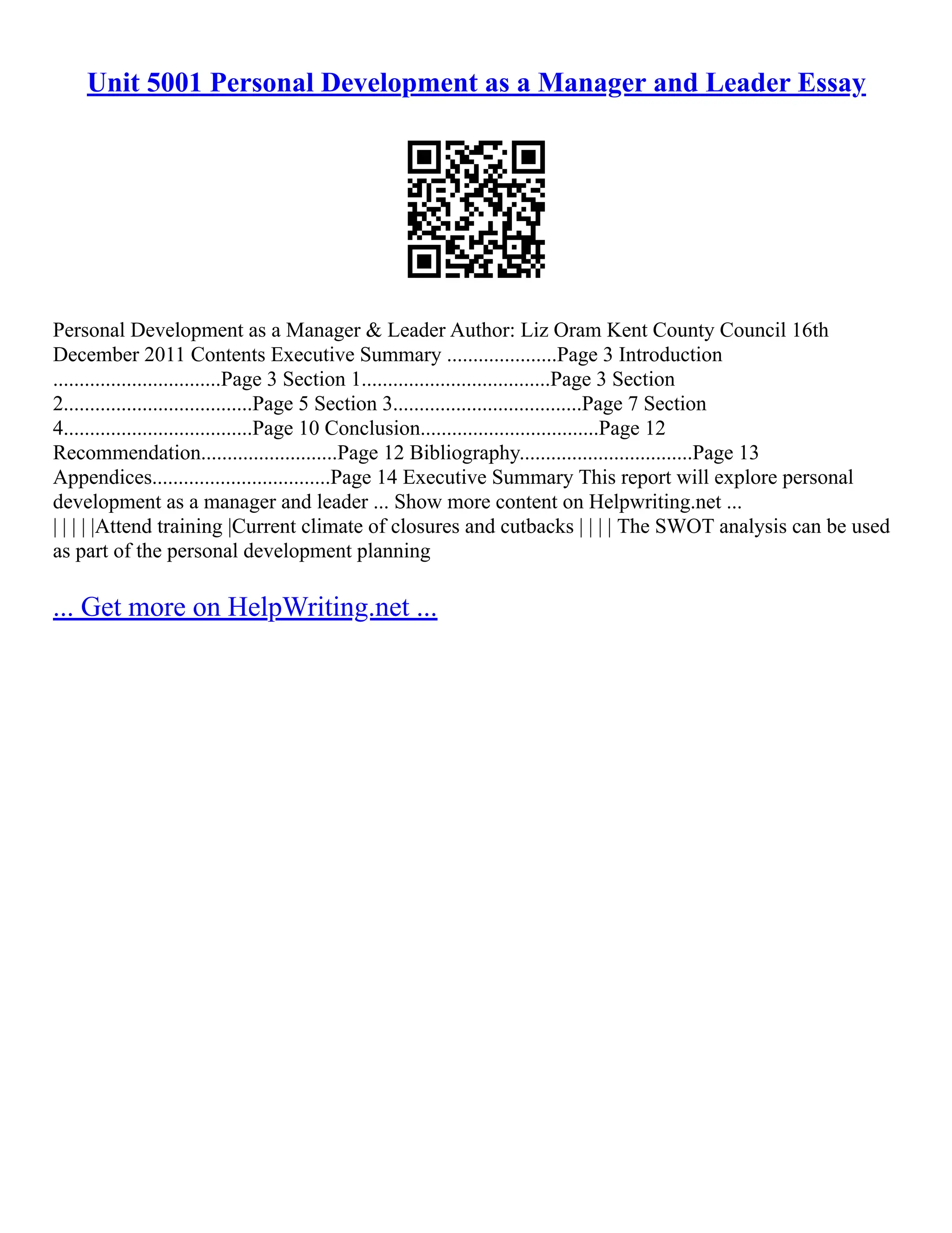 Unit 5001 Personal Development as a Manager and Leader Essay
Personal Development as a Manager & Leader Author: Liz Oram Kent County Council 16th
December 2011 Contents Executive Summary .....................Page 3 Introduction
................................Page 3 Section 1....................................Page 3 Section
2....................................Page 5 Section 3....................................Page 7 Section
4....................................Page 10 Conclusion..................................Page 12
Recommendation..........................Page 12 Bibliography.................................Page 13
Appendices..................................Page 14 Executive Summary This report will explore personal
development as a manager and leader ... Show more content on Helpwriting.net ...
| | | | |Attend training |Current climate of closures and cutbacks | | | | The SWOT analysis can be used
as part of the personal development planning
... Get more on HelpWriting.net ...
 