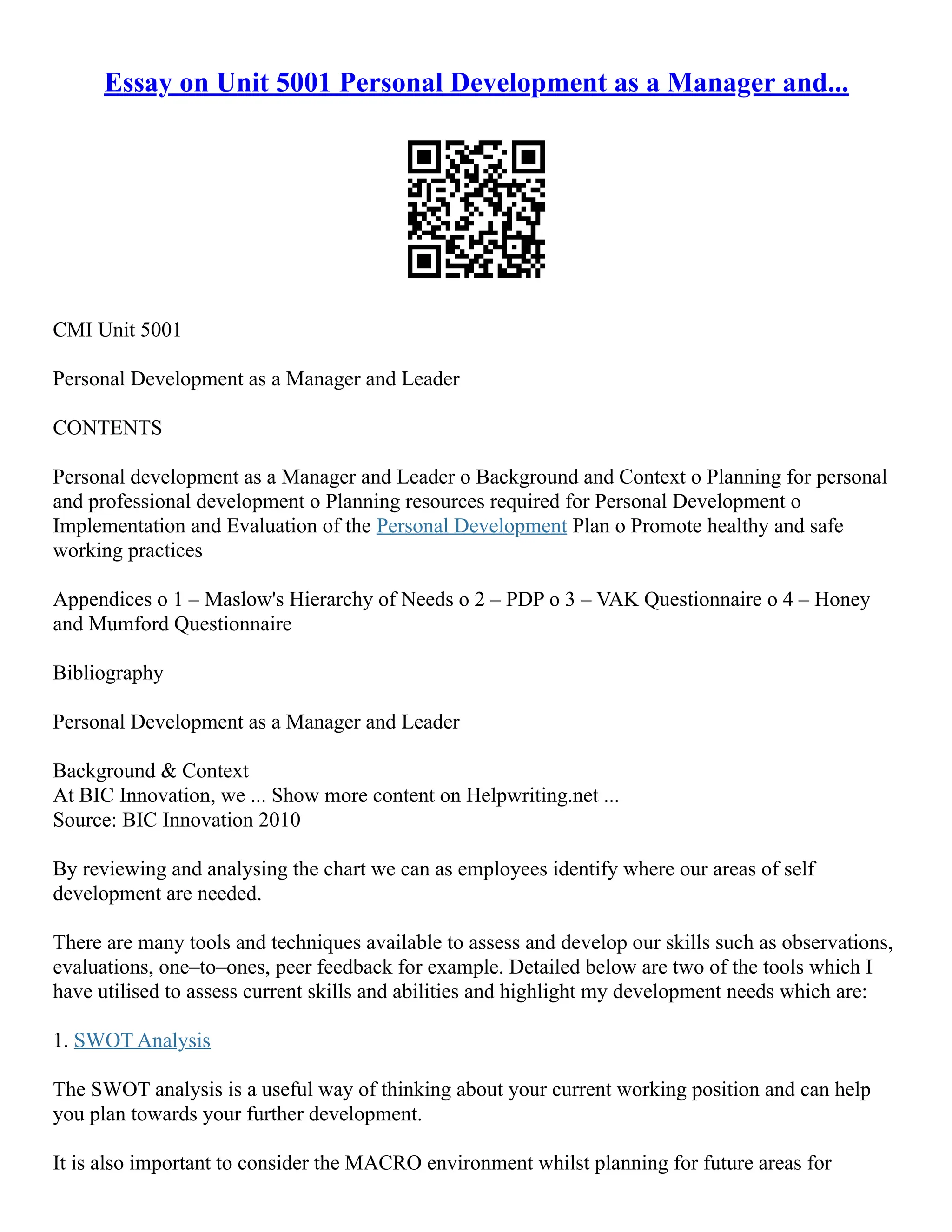 Essay on Unit 5001 Personal Development as a Manager and...
CMI Unit 5001
Personal Development as a Manager and Leader
CONTENTS
Personal development as a Manager and Leader o Background and Context o Planning for personal
and professional development o Planning resources required for Personal Development o
Implementation and Evaluation of the Personal Development Plan o Promote healthy and safe
working practices
Appendices o 1 – Maslow's Hierarchy of Needs o 2 – PDP o 3 – VAK Questionnaire o 4 – Honey
and Mumford Questionnaire
Bibliography
Personal Development as a Manager and Leader
Background & Context
At BIC Innovation, we ... Show more content on Helpwriting.net ...
Source: BIC Innovation 2010
By reviewing and analysing the chart we can as employees identify where our areas of self
development are needed.
There are many tools and techniques available to assess and develop our skills such as observations,
evaluations, one–to–ones, peer feedback for example. Detailed below are two of the tools which I
have utilised to assess current skills and abilities and highlight my development needs which are:
1. SWOT Analysis
The SWOT analysis is a useful way of thinking about your current working position and can help
you plan towards your further development.
It is also important to consider the MACRO environment whilst planning for future areas for
 