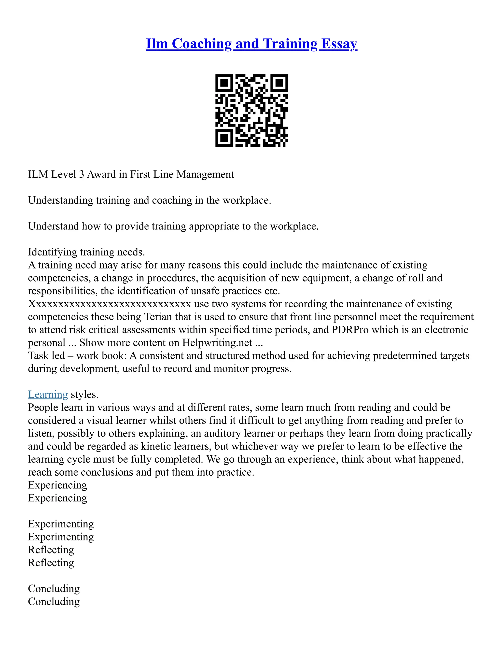 Ilm Coaching and Training Essay
ILM Level 3 Award in First Line Management
Understanding training and coaching in the workplace.
Understand how to provide training appropriate to the workplace.
Identifying training needs.
A training need may arise for many reasons this could include the maintenance of existing
competencies, a change in procedures, the acquisition of new equipment, a change of roll and
responsibilities, the identification of unsafe practices etc.
Xxxxxxxxxxxxxxxxxxxxxxxxxxxxx use two systems for recording the maintenance of existing
competencies these being Terian that is used to ensure that front line personnel meet the requirement
to attend risk critical assessments within specified time periods, and PDRPro which is an electronic
personal ... Show more content on Helpwriting.net ...
Task led – work book: A consistent and structured method used for achieving predetermined targets
during development, useful to record and monitor progress.
Learning styles.
People learn in various ways and at different rates, some learn much from reading and could be
considered a visual learner whilst others find it difficult to get anything from reading and prefer to
listen, possibly to others explaining, an auditory learner or perhaps they learn from doing practically
and could be regarded as kinetic learners, but whichever way we prefer to learn to be effective the
learning cycle must be fully completed. We go through an experience, think about what happened,
reach some conclusions and put them into practice.
Experiencing
Experiencing
Experimenting
Experimenting
Reflecting
Reflecting
Concluding
Concluding
 