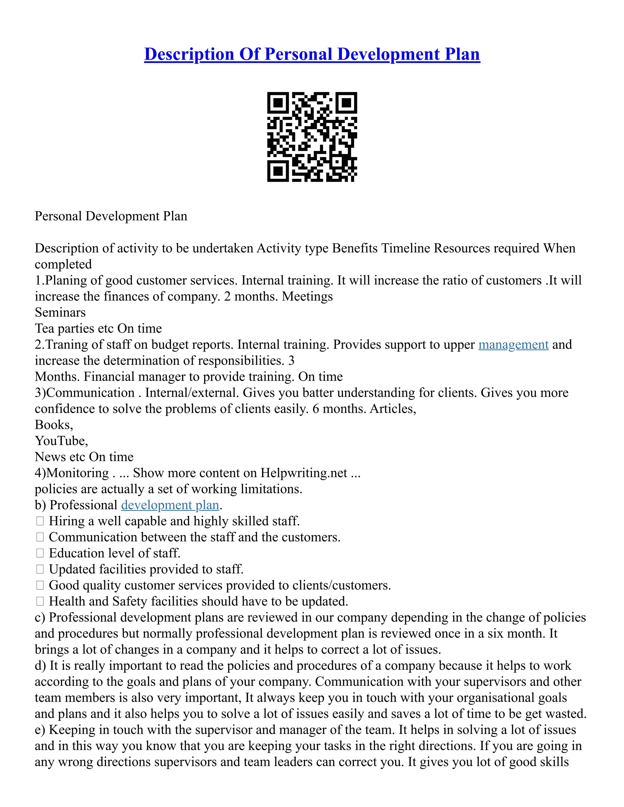 Description Of Personal Development Plan
Personal Development Plan
Description of activity to be undertaken Activity type Benefits Timeline Resources required When
completed
1.Planing of good customer services. Internal training. It will increase the ratio of customers .It will
increase the finances of company. 2 months. Meetings
Seminars
Tea parties etc On time
2.Traning of staff on budget reports. Internal training. Provides support to upper management and
increase the determination of responsibilities. 3
Months. Financial manager to provide training. On time
3)Communication . Internal/external. Gives you batter understanding for clients. Gives you more
confidence to solve the problems of clients easily. 6 months. Articles,
Books,
YouTube,
News etc On time
4)Monitoring . ... Show more content on Helpwriting.net ...
policies are actually a set of working limitations.
b) Professional development plan.
 Hiring a well capable and highly skilled staff.
 Communication between the staff and the customers.
 Education level of staff.
 Updated facilities provided to staff.
 Good quality customer services provided to clients/customers.
 Health and Safety facilities should have to be updated.
c) Professional development plans are reviewed in our company depending in the change of policies
and procedures but normally professional development plan is reviewed once in a six month. It
brings a lot of changes in a company and it helps to correct a lot of issues.
d) It is really important to read the policies and procedures of a company because it helps to work
according to the goals and plans of your company. Communication with your supervisors and other
team members is also very important, It always keep you in touch with your organisational goals
and plans and it also helps you to solve a lot of issues easily and saves a lot of time to be get wasted.
e) Keeping in touch with the supervisor and manager of the team. It helps in solving a lot of issues
and in this way you know that you are keeping your tasks in the right directions. If you are going in
any wrong directions supervisors and team leaders can correct you. It gives you lot of good skills
 