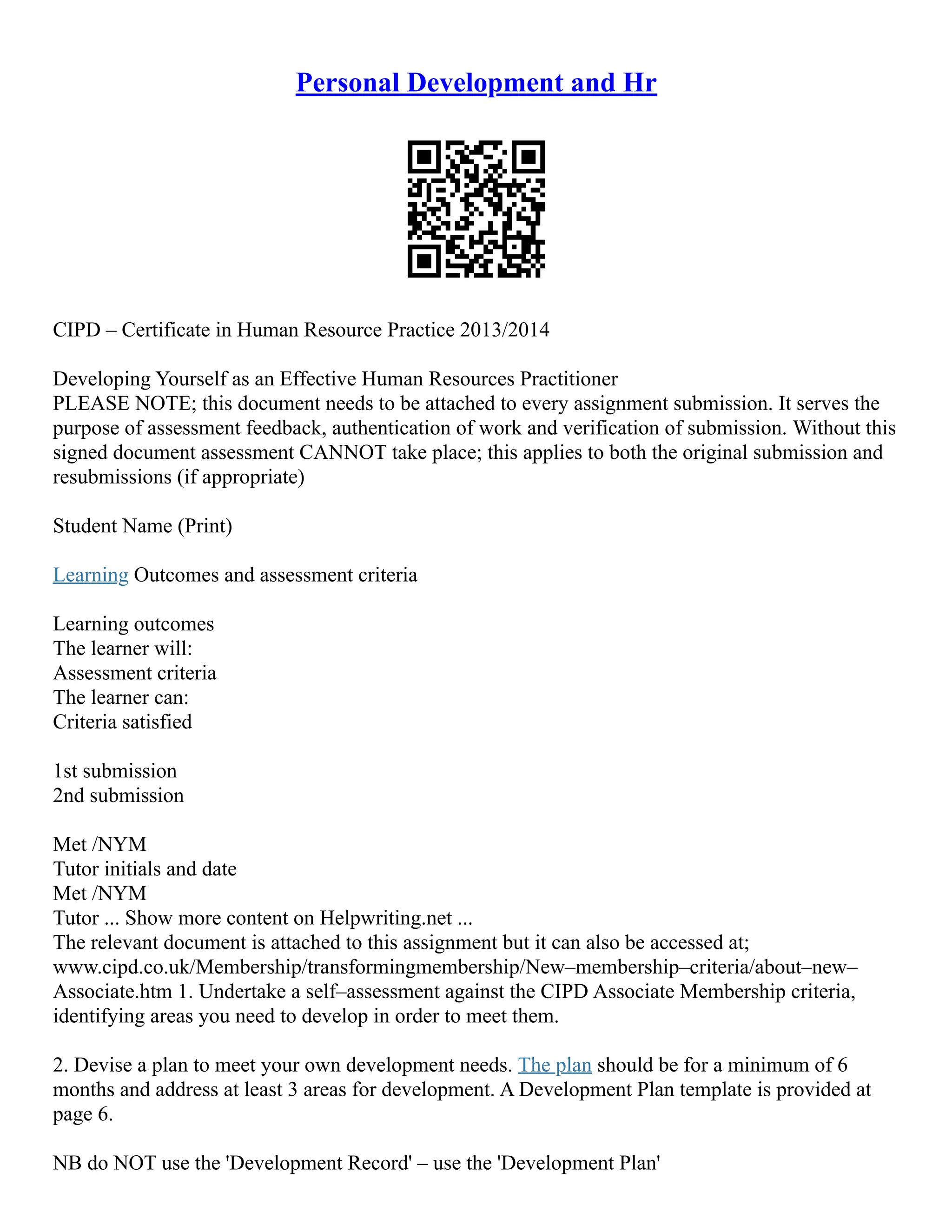 Personal Development and Hr
CIPD – Certificate in Human Resource Practice 2013/2014
Developing Yourself as an Effective Human Resources Practitioner
PLEASE NOTE; this document needs to be attached to every assignment submission. It serves the
purpose of assessment feedback, authentication of work and verification of submission. Without this
signed document assessment CANNOT take place; this applies to both the original submission and
resubmissions (if appropriate)
Student Name (Print)
Learning Outcomes and assessment criteria
Learning outcomes
The learner will:
Assessment criteria
The learner can:
Criteria satisfied
1st submission
2nd submission
Met /NYM
Tutor initials and date
Met /NYM
Tutor ... Show more content on Helpwriting.net ...
The relevant document is attached to this assignment but it can also be accessed at;
www.cipd.co.uk/Membership/transformingmembership/New–membership–criteria/about–new–
Associate.htm 1. Undertake a self–assessment against the CIPD Associate Membership criteria,
identifying areas you need to develop in order to meet them.
2. Devise a plan to meet your own development needs. The plan should be for a minimum of 6
months and address at least 3 areas for development. A Development Plan template is provided at
page 6.
NB do NOT use the 'Development Record' – use the 'Development Plan'
 