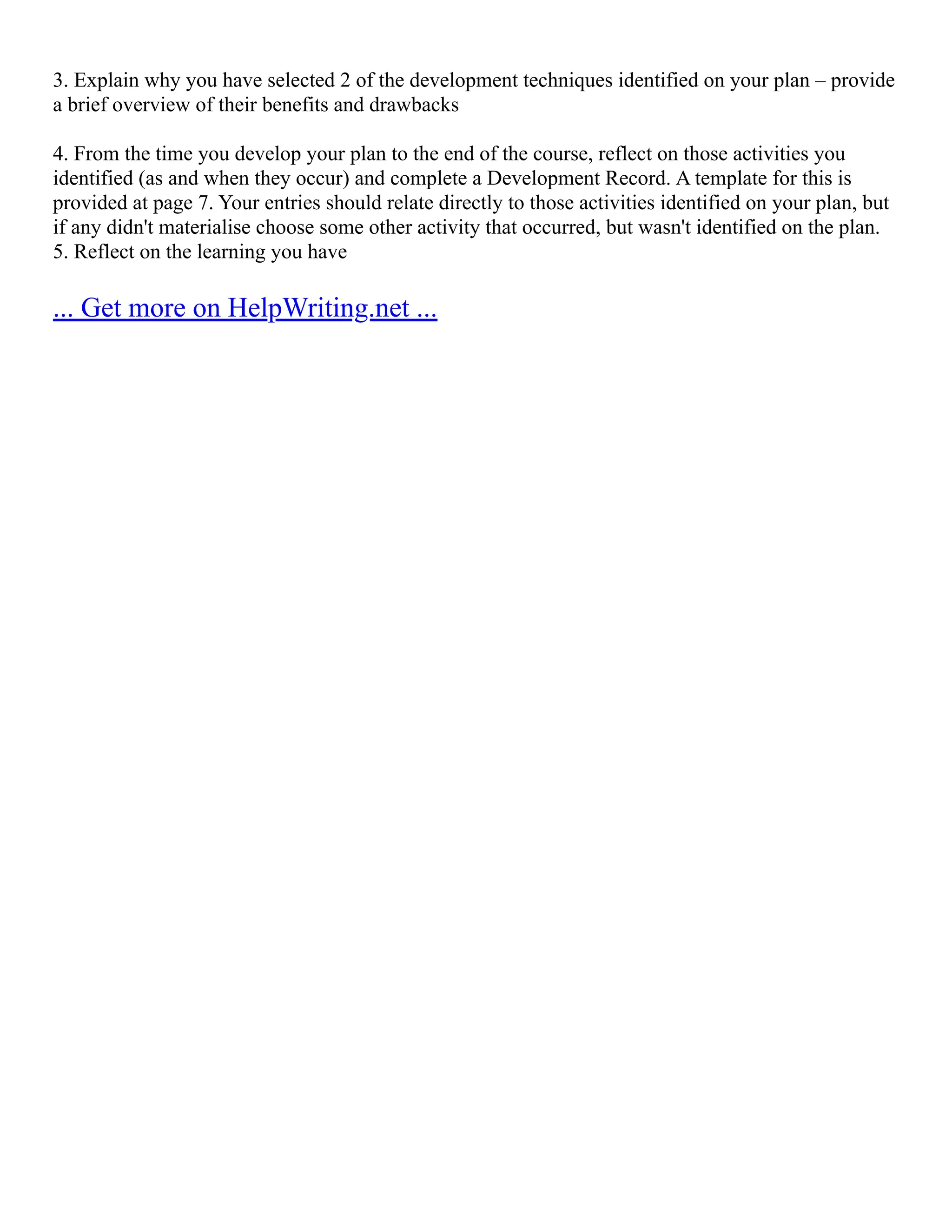 3. Explain why you have selected 2 of the development techniques identified on your plan – provide
a brief overview of their benefits and drawbacks
4. From the time you develop your plan to the end of the course, reflect on those activities you
identified (as and when they occur) and complete a Development Record. A template for this is
provided at page 7. Your entries should relate directly to those activities identified on your plan, but
if any didn't materialise choose some other activity that occurred, but wasn't identified on the plan.
5. Reflect on the learning you have
... Get more on HelpWriting.net ...
 