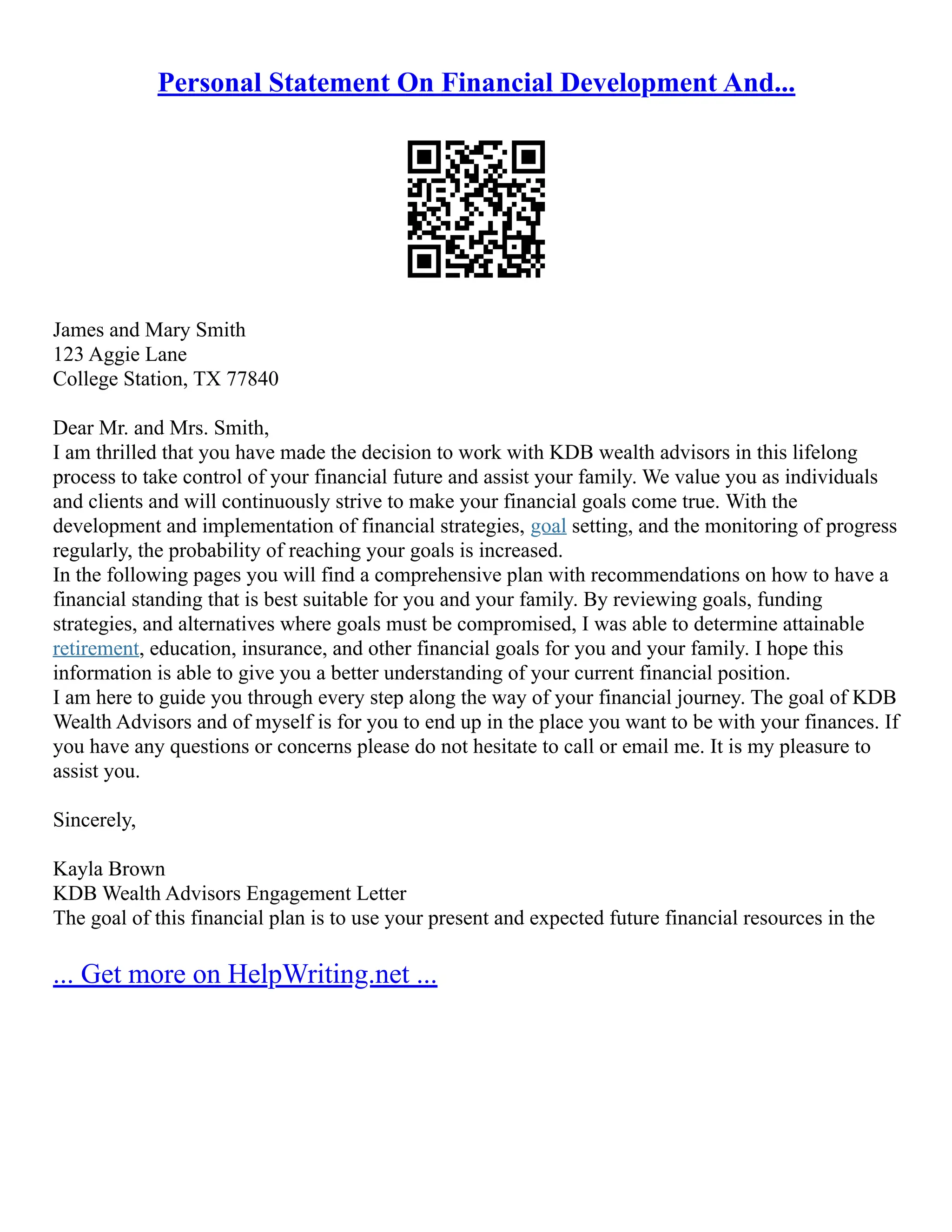 Personal Statement On Financial Development And...
James and Mary Smith
123 Aggie Lane
College Station, TX 77840
Dear Mr. and Mrs. Smith,
I am thrilled that you have made the decision to work with KDB wealth advisors in this lifelong
process to take control of your financial future and assist your family. We value you as individuals
and clients and will continuously strive to make your financial goals come true. With the
development and implementation of financial strategies, goal setting, and the monitoring of progress
regularly, the probability of reaching your goals is increased.
In the following pages you will find a comprehensive plan with recommendations on how to have a
financial standing that is best suitable for you and your family. By reviewing goals, funding
strategies, and alternatives where goals must be compromised, I was able to determine attainable
retirement, education, insurance, and other financial goals for you and your family. I hope this
information is able to give you a better understanding of your current financial position.
I am here to guide you through every step along the way of your financial journey. The goal of KDB
Wealth Advisors and of myself is for you to end up in the place you want to be with your finances. If
you have any questions or concerns please do not hesitate to call or email me. It is my pleasure to
assist you.
Sincerely,
Kayla Brown
KDB Wealth Advisors Engagement Letter
The goal of this financial plan is to use your present and expected future financial resources in the
... Get more on HelpWriting.net ...
 