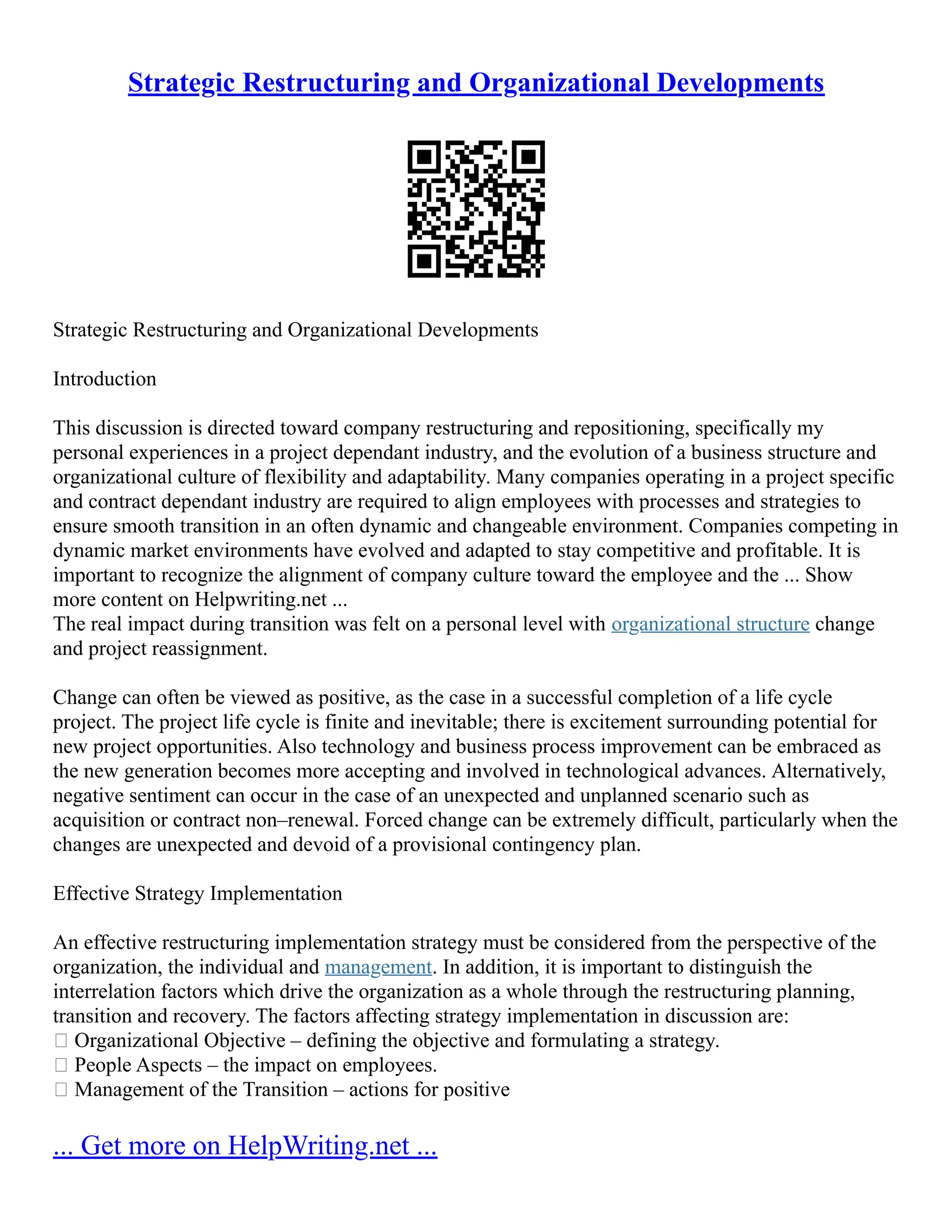 Strategic Restructuring and Organizational Developments
Strategic Restructuring and Organizational Developments
Introduction
This discussion is directed toward company restructuring and repositioning, specifically my
personal experiences in a project dependant industry, and the evolution of a business structure and
organizational culture of flexibility and adaptability. Many companies operating in a project specific
and contract dependant industry are required to align employees with processes and strategies to
ensure smooth transition in an often dynamic and changeable environment. Companies competing in
dynamic market environments have evolved and adapted to stay competitive and profitable. It is
important to recognize the alignment of company culture toward the employee and the ... Show
more content on Helpwriting.net ...
The real impact during transition was felt on a personal level with organizational structure change
and project reassignment.
Change can often be viewed as positive, as the case in a successful completion of a life cycle
project. The project life cycle is finite and inevitable; there is excitement surrounding potential for
new project opportunities. Also technology and business process improvement can be embraced as
the new generation becomes more accepting and involved in technological advances. Alternatively,
negative sentiment can occur in the case of an unexpected and unplanned scenario such as
acquisition or contract non–renewal. Forced change can be extremely difficult, particularly when the
changes are unexpected and devoid of a provisional contingency plan.
Effective Strategy Implementation
An effective restructuring implementation strategy must be considered from the perspective of the
organization, the individual and management. In addition, it is important to distinguish the
interrelation factors which drive the organization as a whole through the restructuring planning,
transition and recovery. The factors affecting strategy implementation in discussion are:
 Organizational Objective – defining the objective and formulating a strategy.
 People Aspects – the impact on employees.
 Management of the Transition – actions for positive
... Get more on HelpWriting.net ...
 