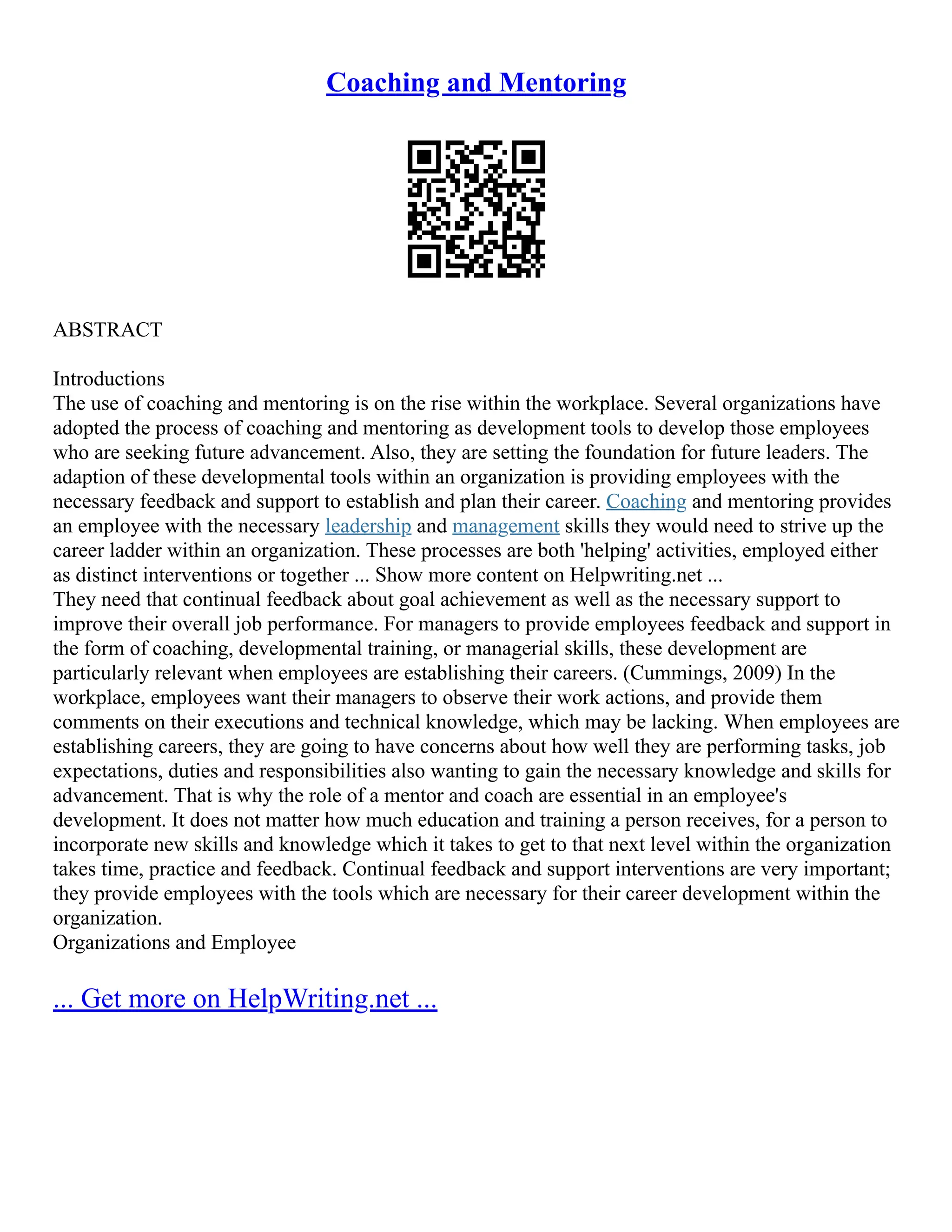 Coaching and Mentoring
ABSTRACT
Introductions
The use of coaching and mentoring is on the rise within the workplace. Several organizations have
adopted the process of coaching and mentoring as development tools to develop those employees
who are seeking future advancement. Also, they are setting the foundation for future leaders. The
adaption of these developmental tools within an organization is providing employees with the
necessary feedback and support to establish and plan their career. Coaching and mentoring provides
an employee with the necessary leadership and management skills they would need to strive up the
career ladder within an organization. These processes are both 'helping' activities, employed either
as distinct interventions or together ... Show more content on Helpwriting.net ...
They need that continual feedback about goal achievement as well as the necessary support to
improve their overall job performance. For managers to provide employees feedback and support in
the form of coaching, developmental training, or managerial skills, these development are
particularly relevant when employees are establishing their careers. (Cummings, 2009) In the
workplace, employees want their managers to observe their work actions, and provide them
comments on their executions and technical knowledge, which may be lacking. When employees are
establishing careers, they are going to have concerns about how well they are performing tasks, job
expectations, duties and responsibilities also wanting to gain the necessary knowledge and skills for
advancement. That is why the role of a mentor and coach are essential in an employee's
development. It does not matter how much education and training a person receives, for a person to
incorporate new skills and knowledge which it takes to get to that next level within the organization
takes time, practice and feedback. Continual feedback and support interventions are very important;
they provide employees with the tools which are necessary for their career development within the
organization.
Organizations and Employee
... Get more on HelpWriting.net ...
 