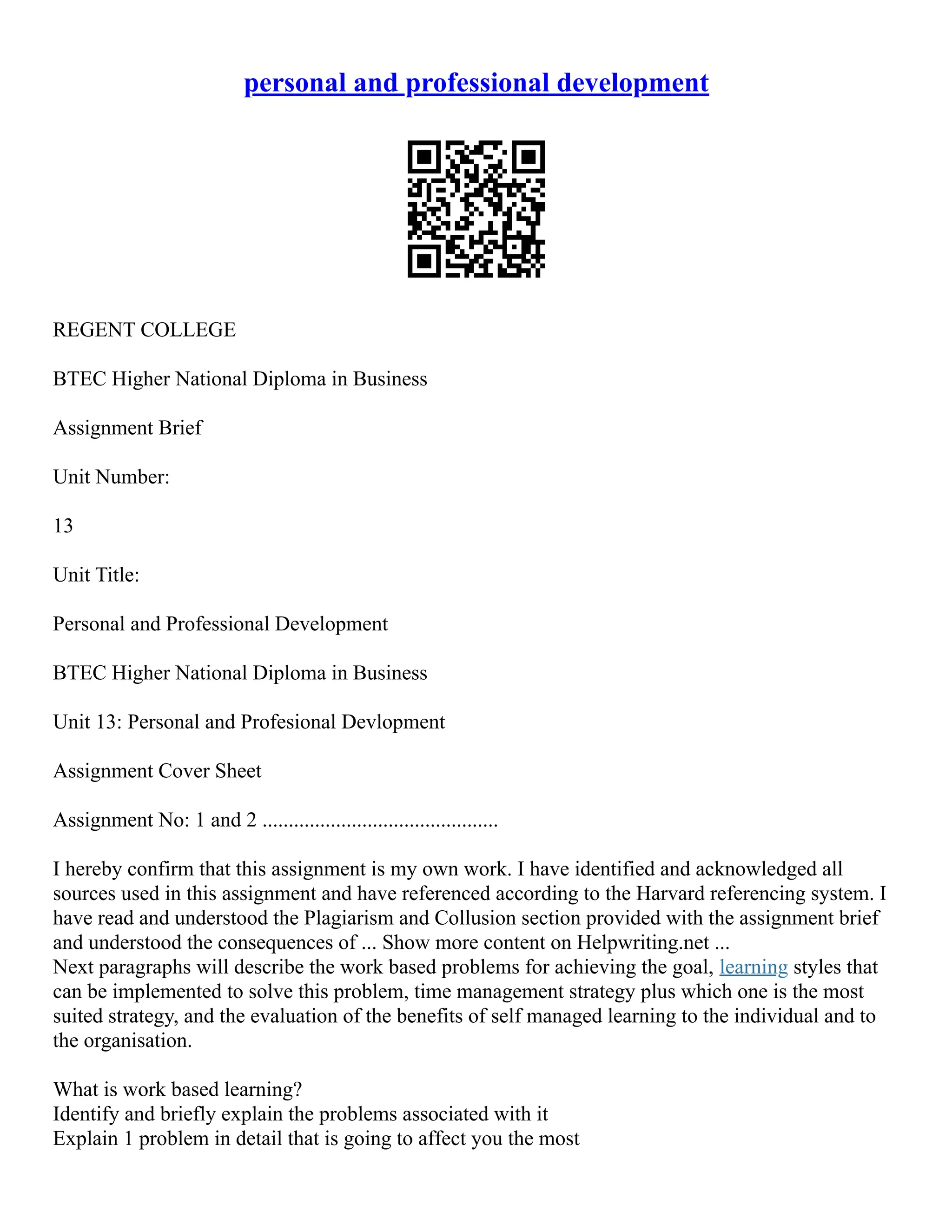 personal and professional development
REGENT COLLEGE
BTEC Higher National Diploma in Business
Assignment Brief
Unit Number:
13
Unit Title:
Personal and Professional Development
BTEC Higher National Diploma in Business
Unit 13: Personal and Profesional Devlopment
Assignment Cover Sheet
Assignment No: 1 and 2 .............................................
I hereby confirm that this assignment is my own work. I have identified and acknowledged all
sources used in this assignment and have referenced according to the Harvard referencing system. I
have read and understood the Plagiarism and Collusion section provided with the assignment brief
and understood the consequences of ... Show more content on Helpwriting.net ...
Next paragraphs will describe the work based problems for achieving the goal, learning styles that
can be implemented to solve this problem, time management strategy plus which one is the most
suited strategy, and the evaluation of the benefits of self managed learning to the individual and to
the organisation.
What is work based learning?
Identify and briefly explain the problems associated with it
Explain 1 problem in detail that is going to affect you the most
 