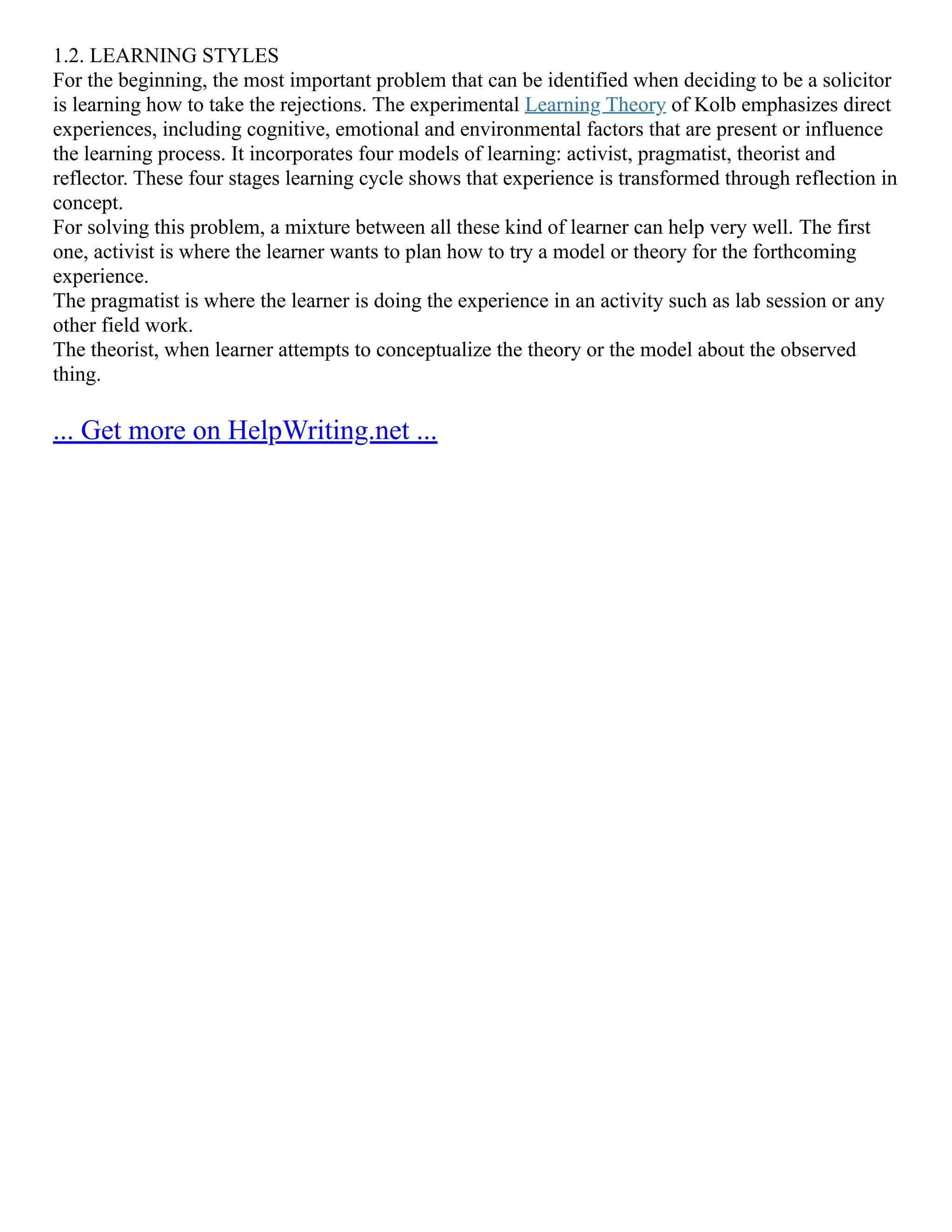 1.2. LEARNING STYLES
For the beginning, the most important problem that can be identified when deciding to be a solicitor
is learning how to take the rejections. The experimental Learning Theory of Kolb emphasizes direct
experiences, including cognitive, emotional and environmental factors that are present or influence
the learning process. It incorporates four models of learning: activist, pragmatist, theorist and
reflector. These four stages learning cycle shows that experience is transformed through reflection in
concept.
For solving this problem, a mixture between all these kind of learner can help very well. The first
one, activist is where the learner wants to plan how to try a model or theory for the forthcoming
experience.
The pragmatist is where the learner is doing the experience in an activity such as lab session or any
other field work.
The theorist, when learner attempts to conceptualize the theory or the model about the observed
thing.
... Get more on HelpWriting.net ...
 