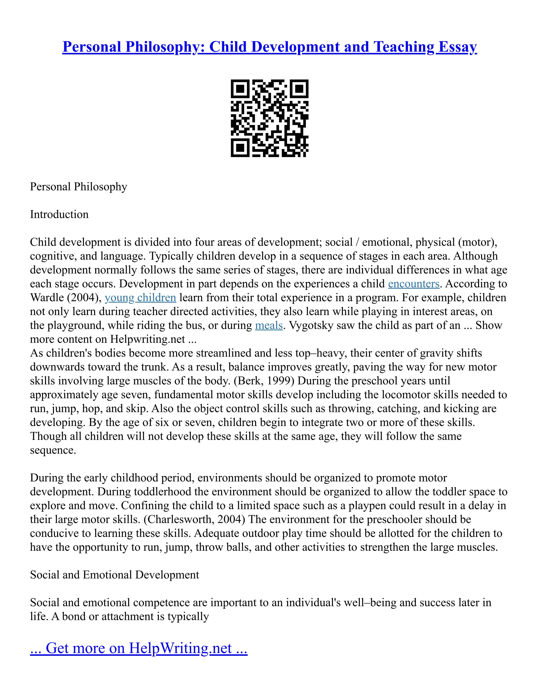Personal Philosophy: Child Development and Teaching Essay
Personal Philosophy
Introduction
Child development is divided into four areas of development; social / emotional, physical (motor),
cognitive, and language. Typically children develop in a sequence of stages in each area. Although
development normally follows the same series of stages, there are individual differences in what age
each stage occurs. Development in part depends on the experiences a child encounters. According to
Wardle (2004), young children learn from their total experience in a program. For example, children
not only learn during teacher directed activities, they also learn while playing in interest areas, on
the playground, while riding the bus, or during meals. Vygotsky saw the child as part of an ... Show
more content on Helpwriting.net ...
As children's bodies become more streamlined and less top–heavy, their center of gravity shifts
downwards toward the trunk. As a result, balance improves greatly, paving the way for new motor
skills involving large muscles of the body. (Berk, 1999) During the preschool years until
approximately age seven, fundamental motor skills develop including the locomotor skills needed to
run, jump, hop, and skip. Also the object control skills such as throwing, catching, and kicking are
developing. By the age of six or seven, children begin to integrate two or more of these skills.
Though all children will not develop these skills at the same age, they will follow the same
sequence.
During the early childhood period, environments should be organized to promote motor
development. During toddlerhood the environment should be organized to allow the toddler space to
explore and move. Confining the child to a limited space such as a playpen could result in a delay in
their large motor skills. (Charlesworth, 2004) The environment for the preschooler should be
conducive to learning these skills. Adequate outdoor play time should be allotted for the children to
have the opportunity to run, jump, throw balls, and other activities to strengthen the large muscles.
Social and Emotional Development
Social and emotional competence are important to an individual's well–being and success later in
life. A bond or attachment is typically
... Get more on HelpWriting.net ...
 