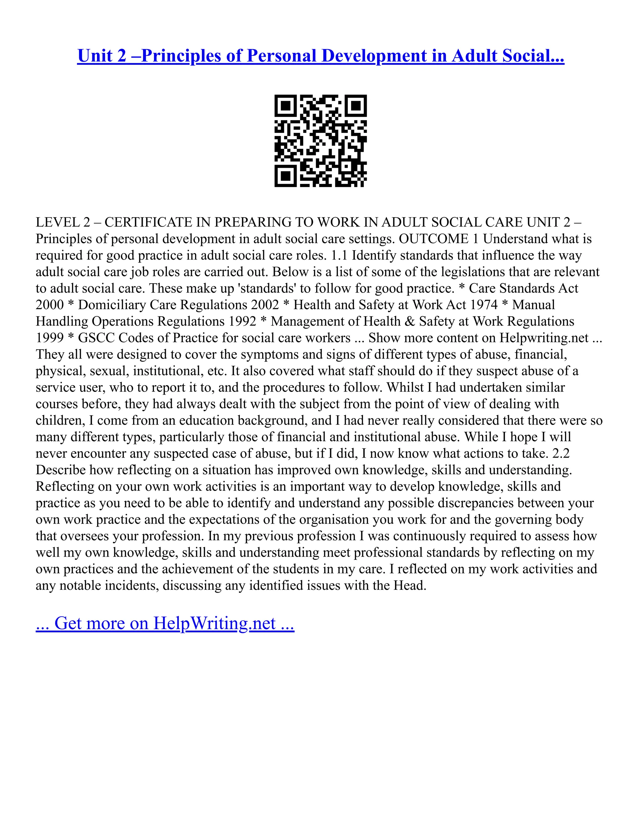 Unit 2 –Principles of Personal Development in Adult Social...
LEVEL 2 – CERTIFICATE IN PREPARING TO WORK IN ADULT SOCIAL CARE UNIT 2 –
Principles of personal development in adult social care settings. OUTCOME 1 Understand what is
required for good practice in adult social care roles. 1.1 Identify standards that influence the way
adult social care job roles are carried out. Below is a list of some of the legislations that are relevant
to adult social care. These make up 'standards' to follow for good practice. * Care Standards Act
2000 * Domiciliary Care Regulations 2002 * Health and Safety at Work Act 1974 * Manual
Handling Operations Regulations 1992 * Management of Health & Safety at Work Regulations
1999 * GSCC Codes of Practice for social care workers ... Show more content on Helpwriting.net ...
They all were designed to cover the symptoms and signs of different types of abuse, financial,
physical, sexual, institutional, etc. It also covered what staff should do if they suspect abuse of a
service user, who to report it to, and the procedures to follow. Whilst I had undertaken similar
courses before, they had always dealt with the subject from the point of view of dealing with
children, I come from an education background, and I had never really considered that there were so
many different types, particularly those of financial and institutional abuse. While I hope I will
never encounter any suspected case of abuse, but if I did, I now know what actions to take. 2.2
Describe how reflecting on a situation has improved own knowledge, skills and understanding.
Reflecting on your own work activities is an important way to develop knowledge, skills and
practice as you need to be able to identify and understand any possible discrepancies between your
own work practice and the expectations of the organisation you work for and the governing body
that oversees your profession. In my previous profession I was continuously required to assess how
well my own knowledge, skills and understanding meet professional standards by reflecting on my
own practices and the achievement of the students in my care. I reflected on my work activities and
any notable incidents, discussing any identified issues with the Head.
... Get more on HelpWriting.net ...
 