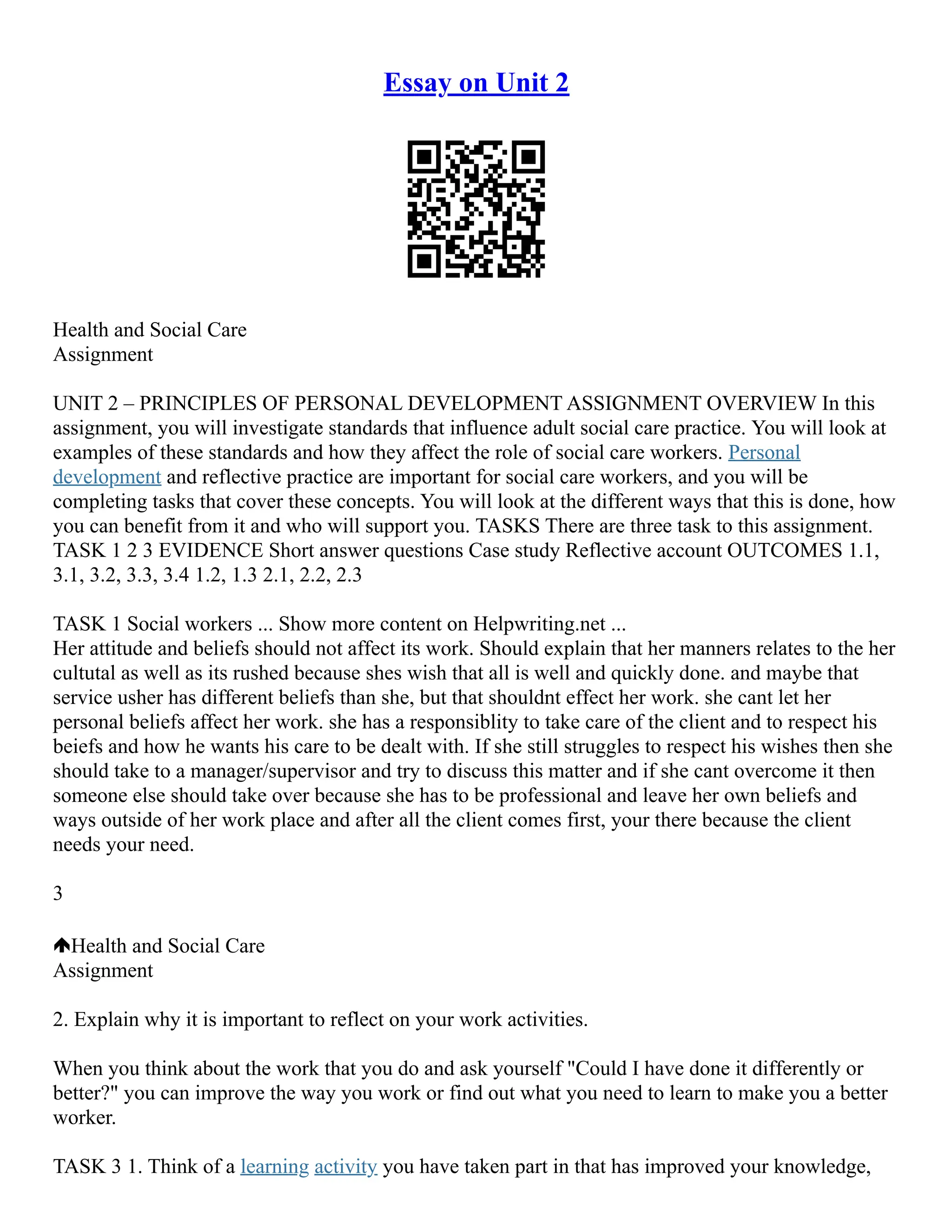 Essay on Unit 2
Health and Social Care
Assignment
UNIT 2 – PRINCIPLES OF PERSONAL DEVELOPMENT ASSIGNMENT OVERVIEW In this
assignment, you will investigate standards that influence adult social care practice. You will look at
examples of these standards and how they affect the role of social care workers. Personal
development and reflective practice are important for social care workers, and you will be
completing tasks that cover these concepts. You will look at the different ways that this is done, how
you can benefit from it and who will support you. TASKS There are three task to this assignment.
TASK 1 2 3 EVIDENCE Short answer questions Case study Reflective account OUTCOMES 1.1,
3.1, 3.2, 3.3, 3.4 1.2, 1.3 2.1, 2.2, 2.3
TASK 1 Social workers ... Show more content on Helpwriting.net ...
Her attitude and beliefs should not affect its work. Should explain that her manners relates to the her
cultutal as well as its rushed because shes wish that all is well and quickly done. and maybe that
service usher has different beliefs than she, but that shouldnt effect her work. she cant let her
personal beliefs affect her work. she has a responsiblity to take care of the client and to respect his
beiefs and how he wants his care to be dealt with. If she still struggles to respect his wishes then she
should take to a manager/supervisor and try to discuss this matter and if she cant overcome it then
someone else should take over because she has to be professional and leave her own beliefs and
ways outside of her work place and after all the client comes first, your there because the client
needs your need.
3
Health and Social Care
Assignment
2. Explain why it is important to reflect on your work activities.
When you think about the work that you do and ask yourself "Could I have done it differently or
better?" you can improve the way you work or find out what you need to learn to make you a better
worker.
TASK 3 1. Think of a learning activity you have taken part in that has improved your knowledge,
 