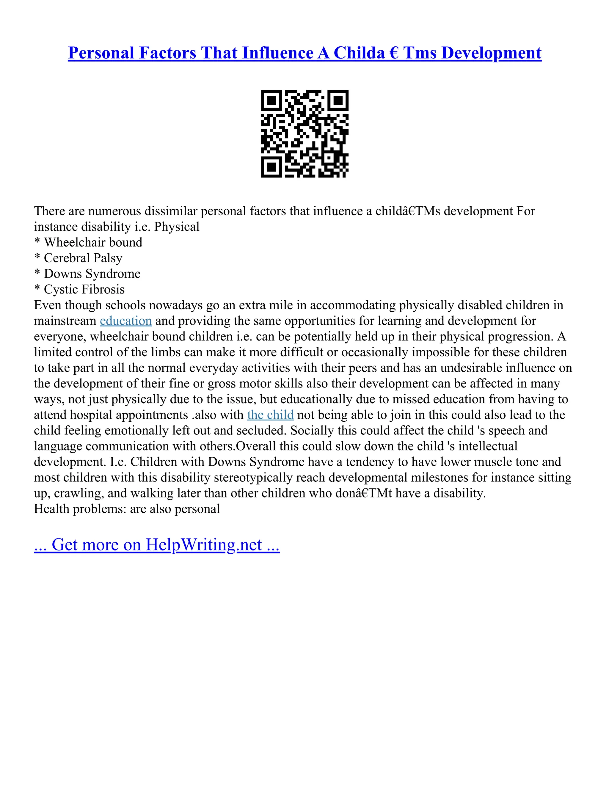 Personal Factors That Influence A Childa € Tms Development
There are numerous dissimilar personal factors that influence a childâ€TMs development For
instance disability i.e. Physical
* Wheelchair bound
* Cerebral Palsy
* Downs Syndrome
* Cystic Fibrosis
Even though schools nowadays go an extra mile in accommodating physically disabled children in
mainstream education and providing the same opportunities for learning and development for
everyone, wheelchair bound children i.e. can be potentially held up in their physical progression. A
limited control of the limbs can make it more difficult or occasionally impossible for these children
to take part in all the normal everyday activities with their peers and has an undesirable influence on
the development of their fine or gross motor skills also their development can be affected in many
ways, not just physically due to the issue, but educationally due to missed education from having to
attend hospital appointments .also with the child not being able to join in this could also lead to the
child feeling emotionally left out and secluded. Socially this could affect the child 's speech and
language communication with others.Overall this could slow down the child 's intellectual
development. I.e. Children with Downs Syndrome have a tendency to have lower muscle tone and
most children with this disability stereotypically reach developmental milestones for instance sitting
up, crawling, and walking later than other children who donâ€TMt have a disability.
Health problems: are also personal
... Get more on HelpWriting.net ...
 