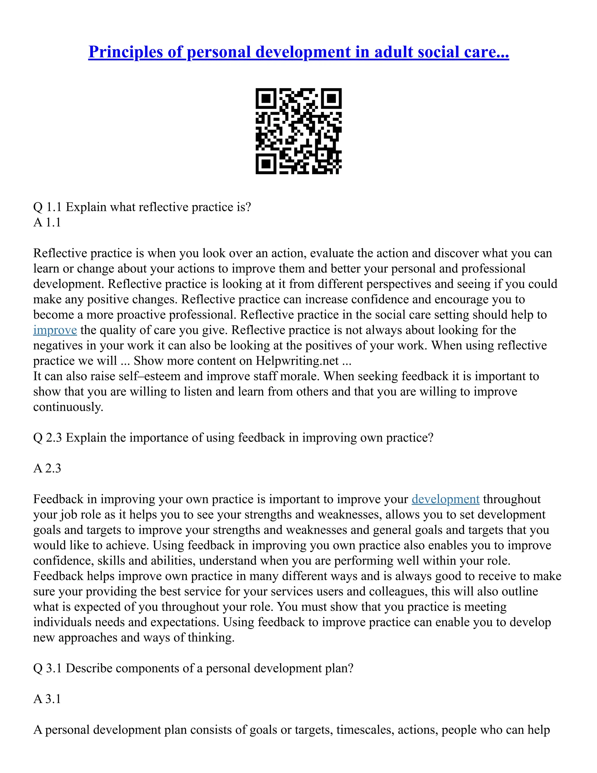 Principles of personal development in adult social care...
Q 1.1 Explain what reflective practice is?
A 1.1
Reflective practice is when you look over an action, evaluate the action and discover what you can
learn or change about your actions to improve them and better your personal and professional
development. Reflective practice is looking at it from different perspectives and seeing if you could
make any positive changes. Reflective practice can increase confidence and encourage you to
become a more proactive professional. Reflective practice in the social care setting should help to
improve the quality of care you give. Reflective practice is not always about looking for the
negatives in your work it can also be looking at the positives of your work. When using reflective
practice we will ... Show more content on Helpwriting.net ...
It can also raise self–esteem and improve staff morale. When seeking feedback it is important to
show that you are willing to listen and learn from others and that you are willing to improve
continuously.
Q 2.3 Explain the importance of using feedback in improving own practice?
A 2.3
Feedback in improving your own practice is important to improve your development throughout
your job role as it helps you to see your strengths and weaknesses, allows you to set development
goals and targets to improve your strengths and weaknesses and general goals and targets that you
would like to achieve. Using feedback in improving you own practice also enables you to improve
confidence, skills and abilities, understand when you are performing well within your role.
Feedback helps improve own practice in many different ways and is always good to receive to make
sure your providing the best service for your services users and colleagues, this will also outline
what is expected of you throughout your role. You must show that you practice is meeting
individuals needs and expectations. Using feedback to improve practice can enable you to develop
new approaches and ways of thinking.
Q 3.1 Describe components of a personal development plan?
A 3.1
A personal development plan consists of goals or targets, timescales, actions, people who can help
 