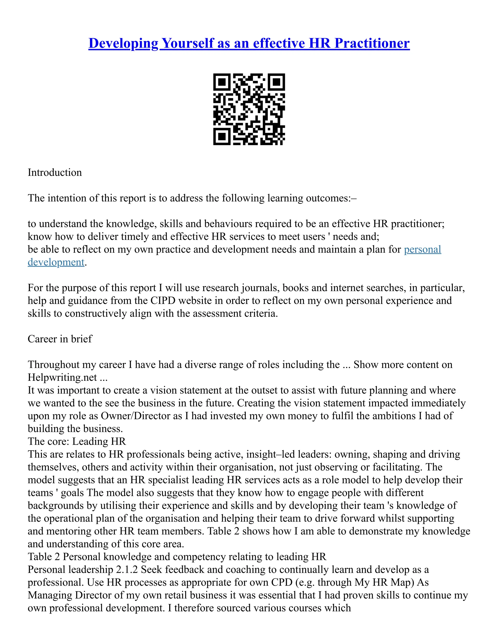 Developing Yourself as an effective HR Practitioner
Introduction
The intention of this report is to address the following learning outcomes:–
to understand the knowledge, skills and behaviours required to be an effective HR practitioner;
know how to deliver timely and effective HR services to meet users ' needs and;
be able to reflect on my own practice and development needs and maintain a plan for personal
development.
For the purpose of this report I will use research journals, books and internet searches, in particular,
help and guidance from the CIPD website in order to reflect on my own personal experience and
skills to constructively align with the assessment criteria.
Career in brief
Throughout my career I have had a diverse range of roles including the ... Show more content on
Helpwriting.net ...
It was important to create a vision statement at the outset to assist with future planning and where
we wanted to the see the business in the future. Creating the vision statement impacted immediately
upon my role as Owner/Director as I had invested my own money to fulfil the ambitions I had of
building the business.
The core: Leading HR
This are relates to HR professionals being active, insight–led leaders: owning, shaping and driving
themselves, others and activity within their organisation, not just observing or facilitating. The
model suggests that an HR specialist leading HR services acts as a role model to help develop their
teams ' goals The model also suggests that they know how to engage people with different
backgrounds by utilising their experience and skills and by developing their team 's knowledge of
the operational plan of the organisation and helping their team to drive forward whilst supporting
and mentoring other HR team members. Table 2 shows how I am able to demonstrate my knowledge
and understanding of this core area.
Table 2 Personal knowledge and competency relating to leading HR
Personal leadership 2.1.2 Seek feedback and coaching to continually learn and develop as a
professional. Use HR processes as appropriate for own CPD (e.g. through My HR Map) As
Managing Director of my own retail business it was essential that I had proven skills to continue my
own professional development. I therefore sourced various courses which
 
