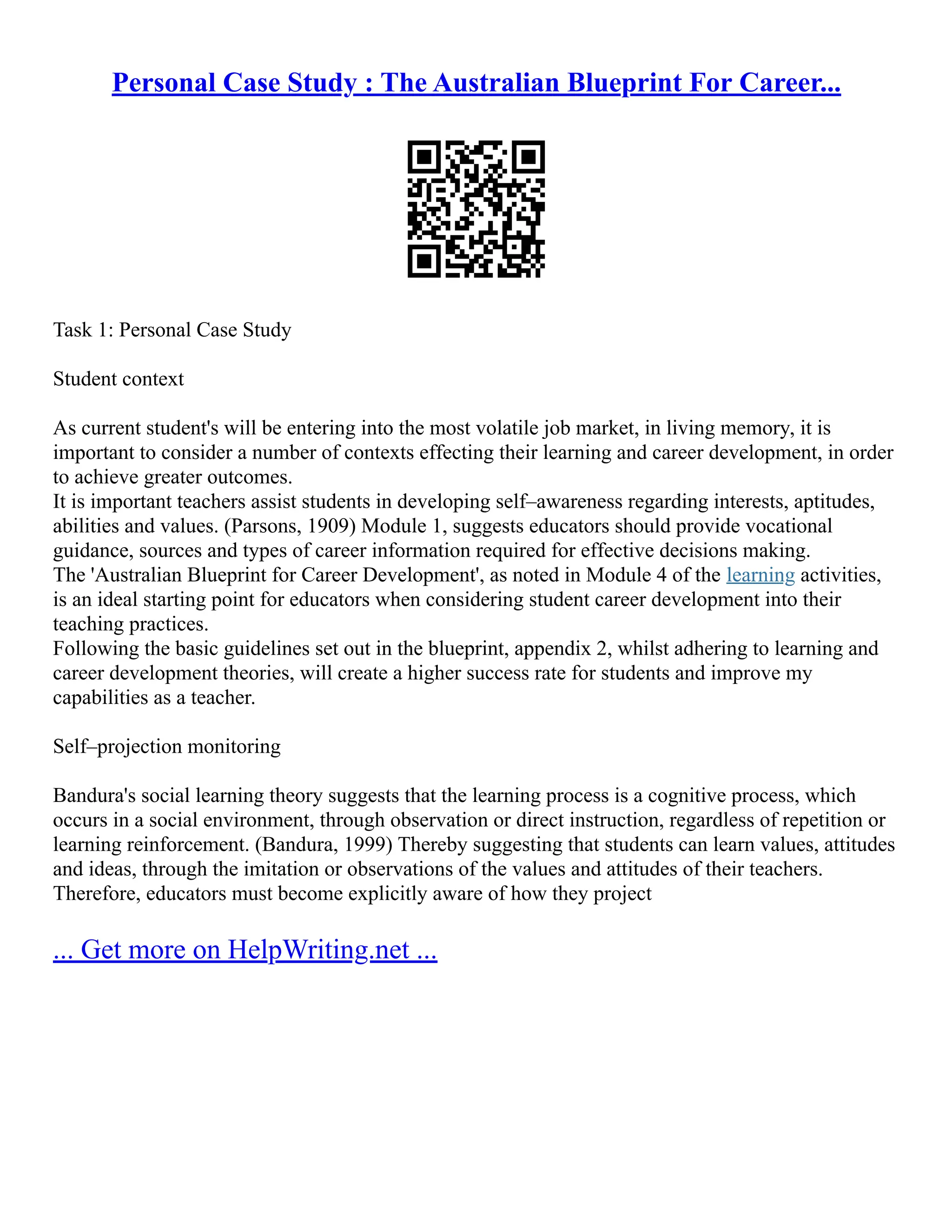 Personal Case Study : The Australian Blueprint For Career...
Task 1: Personal Case Study
Student context
As current student's will be entering into the most volatile job market, in living memory, it is
important to consider a number of contexts effecting their learning and career development, in order
to achieve greater outcomes.
It is important teachers assist students in developing self–awareness regarding interests, aptitudes,
abilities and values. (Parsons, 1909) Module 1, suggests educators should provide vocational
guidance, sources and types of career information required for effective decisions making.
The 'Australian Blueprint for Career Development', as noted in Module 4 of the learning activities,
is an ideal starting point for educators when considering student career development into their
teaching practices.
Following the basic guidelines set out in the blueprint, appendix 2, whilst adhering to learning and
career development theories, will create a higher success rate for students and improve my
capabilities as a teacher.
Self–projection monitoring
Bandura's social learning theory suggests that the learning process is a cognitive process, which
occurs in a social environment, through observation or direct instruction, regardless of repetition or
learning reinforcement. (Bandura, 1999) Thereby suggesting that students can learn values, attitudes
and ideas, through the imitation or observations of the values and attitudes of their teachers.
Therefore, educators must become explicitly aware of how they project
... Get more on HelpWriting.net ...
 