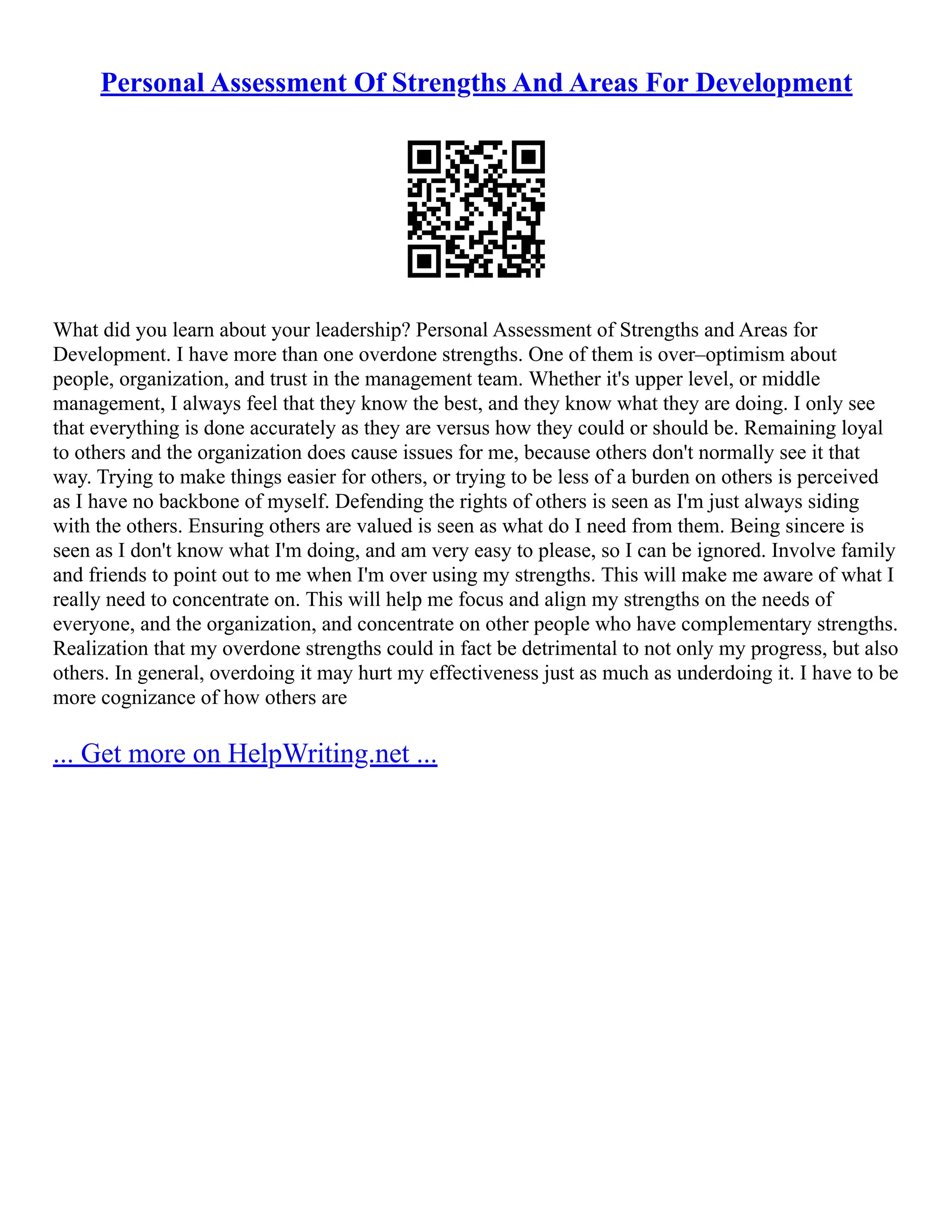 Personal Assessment Of Strengths And Areas For Development
What did you learn about your leadership? Personal Assessment of Strengths and Areas for
Development. I have more than one overdone strengths. One of them is over–optimism about
people, organization, and trust in the management team. Whether it's upper level, or middle
management, I always feel that they know the best, and they know what they are doing. I only see
that everything is done accurately as they are versus how they could or should be. Remaining loyal
to others and the organization does cause issues for me, because others don't normally see it that
way. Trying to make things easier for others, or trying to be less of a burden on others is perceived
as I have no backbone of myself. Defending the rights of others is seen as I'm just always siding
with the others. Ensuring others are valued is seen as what do I need from them. Being sincere is
seen as I don't know what I'm doing, and am very easy to please, so I can be ignored. Involve family
and friends to point out to me when I'm over using my strengths. This will make me aware of what I
really need to concentrate on. This will help me focus and align my strengths on the needs of
everyone, and the organization, and concentrate on other people who have complementary strengths.
Realization that my overdone strengths could in fact be detrimental to not only my progress, but also
others. In general, overdoing it may hurt my effectiveness just as much as underdoing it. I have to be
more cognizance of how others are
... Get more on HelpWriting.net ...
 