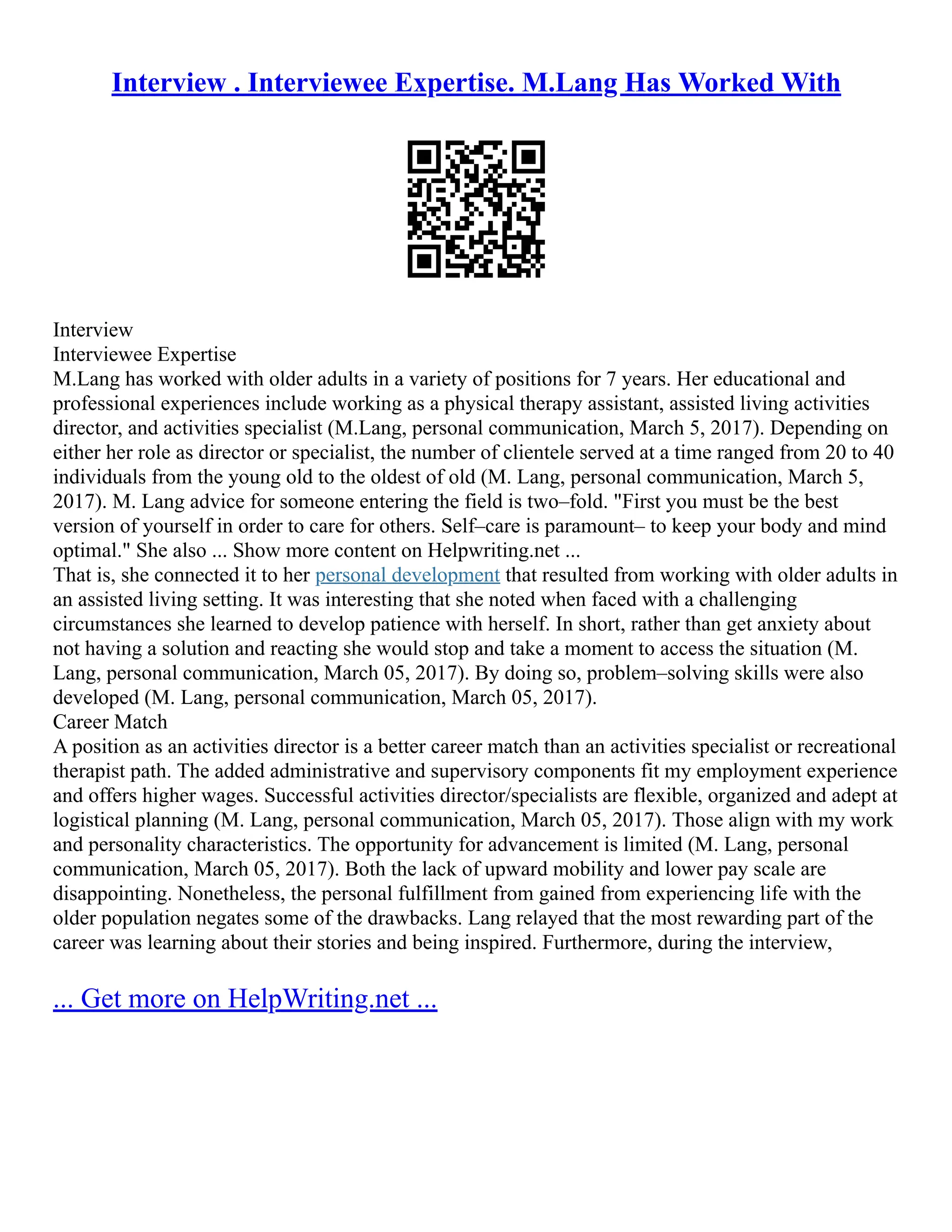 Interview . Interviewee Expertise. M.Lang Has Worked With
Interview
Interviewee Expertise
M.Lang has worked with older adults in a variety of positions for 7 years. Her educational and
professional experiences include working as a physical therapy assistant, assisted living activities
director, and activities specialist (M.Lang, personal communication, March 5, 2017). Depending on
either her role as director or specialist, the number of clientele served at a time ranged from 20 to 40
individuals from the young old to the oldest of old (M. Lang, personal communication, March 5,
2017). M. Lang advice for someone entering the field is two–fold. "First you must be the best
version of yourself in order to care for others. Self–care is paramount– to keep your body and mind
optimal." She also ... Show more content on Helpwriting.net ...
That is, she connected it to her personal development that resulted from working with older adults in
an assisted living setting. It was interesting that she noted when faced with a challenging
circumstances she learned to develop patience with herself. In short, rather than get anxiety about
not having a solution and reacting she would stop and take a moment to access the situation (M.
Lang, personal communication, March 05, 2017). By doing so, problem–solving skills were also
developed (M. Lang, personal communication, March 05, 2017).
Career Match
A position as an activities director is a better career match than an activities specialist or recreational
therapist path. The added administrative and supervisory components fit my employment experience
and offers higher wages. Successful activities director/specialists are flexible, organized and adept at
logistical planning (M. Lang, personal communication, March 05, 2017). Those align with my work
and personality characteristics. The opportunity for advancement is limited (M. Lang, personal
communication, March 05, 2017). Both the lack of upward mobility and lower pay scale are
disappointing. Nonetheless, the personal fulfillment from gained from experiencing life with the
older population negates some of the drawbacks. Lang relayed that the most rewarding part of the
career was learning about their stories and being inspired. Furthermore, during the interview,
... Get more on HelpWriting.net ...
 