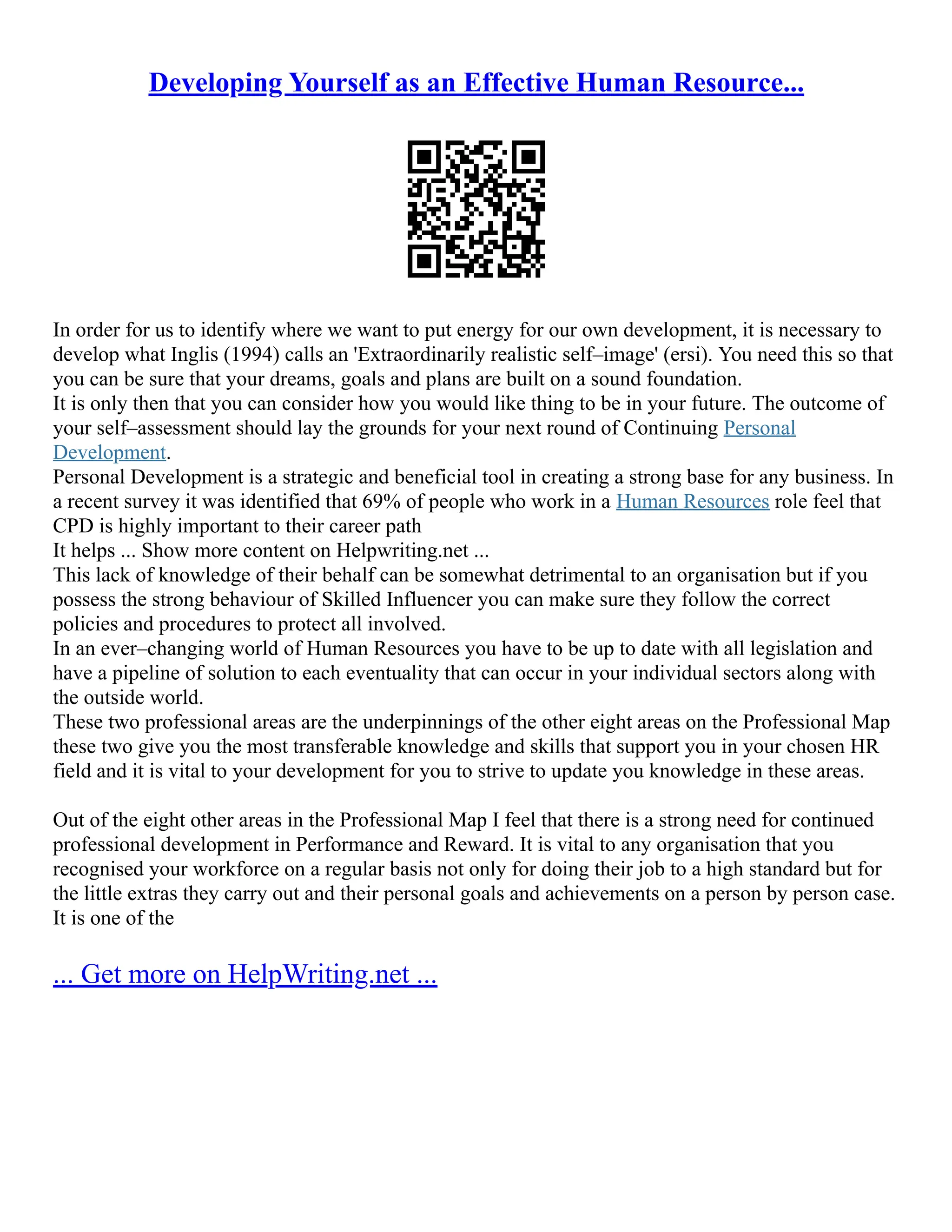 Developing Yourself as an Effective Human Resource...
In order for us to identify where we want to put energy for our own development, it is necessary to
develop what Inglis (1994) calls an 'Extraordinarily realistic self–image' (ersi). You need this so that
you can be sure that your dreams, goals and plans are built on a sound foundation.
It is only then that you can consider how you would like thing to be in your future. The outcome of
your self–assessment should lay the grounds for your next round of Continuing Personal
Development.
Personal Development is a strategic and beneficial tool in creating a strong base for any business. In
a recent survey it was identified that 69% of people who work in a Human Resources role feel that
CPD is highly important to their career path
It helps ... Show more content on Helpwriting.net ...
This lack of knowledge of their behalf can be somewhat detrimental to an organisation but if you
possess the strong behaviour of Skilled Influencer you can make sure they follow the correct
policies and procedures to protect all involved.
In an ever–changing world of Human Resources you have to be up to date with all legislation and
have a pipeline of solution to each eventuality that can occur in your individual sectors along with
the outside world.
These two professional areas are the underpinnings of the other eight areas on the Professional Map
these two give you the most transferable knowledge and skills that support you in your chosen HR
field and it is vital to your development for you to strive to update you knowledge in these areas.
Out of the eight other areas in the Professional Map I feel that there is a strong need for continued
professional development in Performance and Reward. It is vital to any organisation that you
recognised your workforce on a regular basis not only for doing their job to a high standard but for
the little extras they carry out and their personal goals and achievements on a person by person case.
It is one of the
... Get more on HelpWriting.net ...
 