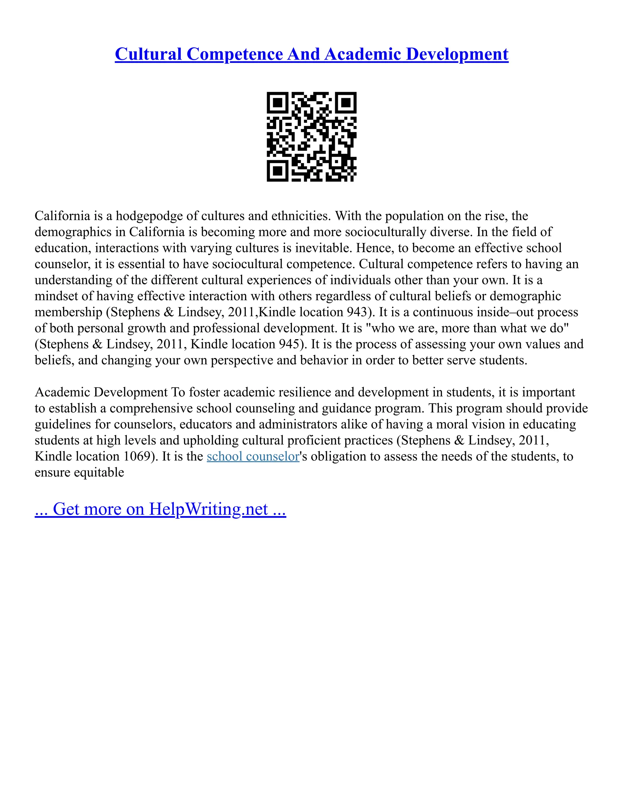 Cultural Competence And Academic Development
California is a hodgepodge of cultures and ethnicities. With the population on the rise, the
demographics in California is becoming more and more socioculturally diverse. In the field of
education, interactions with varying cultures is inevitable. Hence, to become an effective school
counselor, it is essential to have sociocultural competence. Cultural competence refers to having an
understanding of the different cultural experiences of individuals other than your own. It is a
mindset of having effective interaction with others regardless of cultural beliefs or demographic
membership (Stephens & Lindsey, 2011,Kindle location 943). It is a continuous inside–out process
of both personal growth and professional development. It is "who we are, more than what we do"
(Stephens & Lindsey, 2011, Kindle location 945). It is the process of assessing your own values and
beliefs, and changing your own perspective and behavior in order to better serve students.
Academic Development To foster academic resilience and development in students, it is important
to establish a comprehensive school counseling and guidance program. This program should provide
guidelines for counselors, educators and administrators alike of having a moral vision in educating
students at high levels and upholding cultural proficient practices (Stephens & Lindsey, 2011,
Kindle location 1069). It is the school counselor's obligation to assess the needs of the students, to
ensure equitable
... Get more on HelpWriting.net ...
 