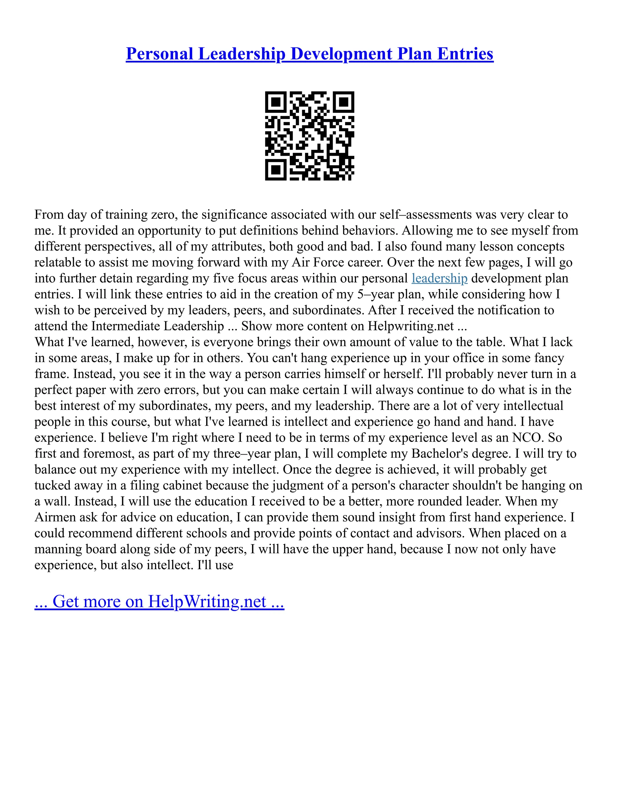 Personal Leadership Development Plan Entries
From day of training zero, the significance associated with our self–assessments was very clear to
me. It provided an opportunity to put definitions behind behaviors. Allowing me to see myself from
different perspectives, all of my attributes, both good and bad. I also found many lesson concepts
relatable to assist me moving forward with my Air Force career. Over the next few pages, I will go
into further detain regarding my five focus areas within our personal leadership development plan
entries. I will link these entries to aid in the creation of my 5–year plan, while considering how I
wish to be perceived by my leaders, peers, and subordinates. After I received the notification to
attend the Intermediate Leadership ... Show more content on Helpwriting.net ...
What I've learned, however, is everyone brings their own amount of value to the table. What I lack
in some areas, I make up for in others. You can't hang experience up in your office in some fancy
frame. Instead, you see it in the way a person carries himself or herself. I'll probably never turn in a
perfect paper with zero errors, but you can make certain I will always continue to do what is in the
best interest of my subordinates, my peers, and my leadership. There are a lot of very intellectual
people in this course, but what I've learned is intellect and experience go hand and hand. I have
experience. I believe I'm right where I need to be in terms of my experience level as an NCO. So
first and foremost, as part of my three–year plan, I will complete my Bachelor's degree. I will try to
balance out my experience with my intellect. Once the degree is achieved, it will probably get
tucked away in a filing cabinet because the judgment of a person's character shouldn't be hanging on
a wall. Instead, I will use the education I received to be a better, more rounded leader. When my
Airmen ask for advice on education, I can provide them sound insight from first hand experience. I
could recommend different schools and provide points of contact and advisors. When placed on a
manning board along side of my peers, I will have the upper hand, because I now not only have
experience, but also intellect. I'll use
... Get more on HelpWriting.net ...
 