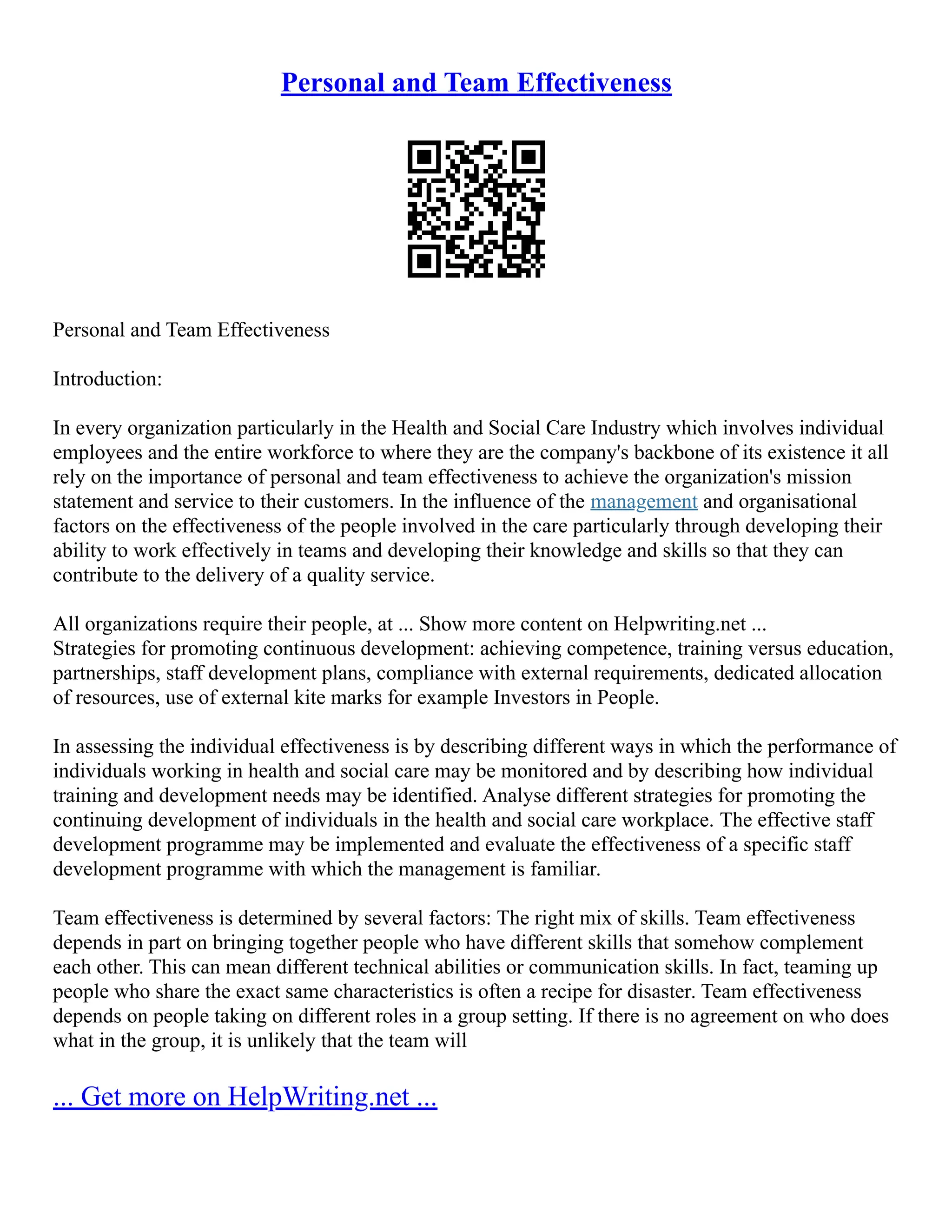 Personal and Team Effectiveness
Personal and Team Effectiveness
Introduction:
In every organization particularly in the Health and Social Care Industry which involves individual
employees and the entire workforce to where they are the company's backbone of its existence it all
rely on the importance of personal and team effectiveness to achieve the organization's mission
statement and service to their customers. In the influence of the management and organisational
factors on the effectiveness of the people involved in the care particularly through developing their
ability to work effectively in teams and developing their knowledge and skills so that they can
contribute to the delivery of a quality service.
All organizations require their people, at ... Show more content on Helpwriting.net ...
Strategies for promoting continuous development: achieving competence, training versus education,
partnerships, staff development plans, compliance with external requirements, dedicated allocation
of resources, use of external kite marks for example Investors in People.
In assessing the individual effectiveness is by describing different ways in which the performance of
individuals working in health and social care may be monitored and by describing how individual
training and development needs may be identified. Analyse different strategies for promoting the
continuing development of individuals in the health and social care workplace. The effective staff
development programme may be implemented and evaluate the effectiveness of a specific staff
development programme with which the management is familiar.
Team effectiveness is determined by several factors: The right mix of skills. Team effectiveness
depends in part on bringing together people who have different skills that somehow complement
each other. This can mean different technical abilities or communication skills. In fact, teaming up
people who share the exact same characteristics is often a recipe for disaster. Team effectiveness
depends on people taking on different roles in a group setting. If there is no agreement on who does
what in the group, it is unlikely that the team will
... Get more on HelpWriting.net ...
 