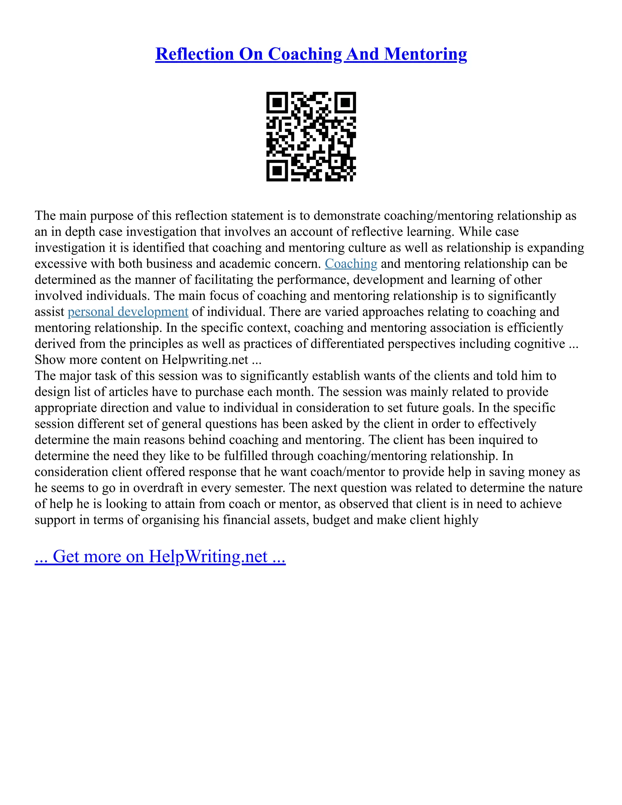 Reflection On Coaching And Mentoring
The main purpose of this reflection statement is to demonstrate coaching/mentoring relationship as
an in depth case investigation that involves an account of reflective learning. While case
investigation it is identified that coaching and mentoring culture as well as relationship is expanding
excessive with both business and academic concern. Coaching and mentoring relationship can be
determined as the manner of facilitating the performance, development and learning of other
involved individuals. The main focus of coaching and mentoring relationship is to significantly
assist personal development of individual. There are varied approaches relating to coaching and
mentoring relationship. In the specific context, coaching and mentoring association is efficiently
derived from the principles as well as practices of differentiated perspectives including cognitive ...
Show more content on Helpwriting.net ...
The major task of this session was to significantly establish wants of the clients and told him to
design list of articles have to purchase each month. The session was mainly related to provide
appropriate direction and value to individual in consideration to set future goals. In the specific
session different set of general questions has been asked by the client in order to effectively
determine the main reasons behind coaching and mentoring. The client has been inquired to
determine the need they like to be fulfilled through coaching/mentoring relationship. In
consideration client offered response that he want coach/mentor to provide help in saving money as
he seems to go in overdraft in every semester. The next question was related to determine the nature
of help he is looking to attain from coach or mentor, as observed that client is in need to achieve
support in terms of organising his financial assets, budget and make client highly
... Get more on HelpWriting.net ...
 