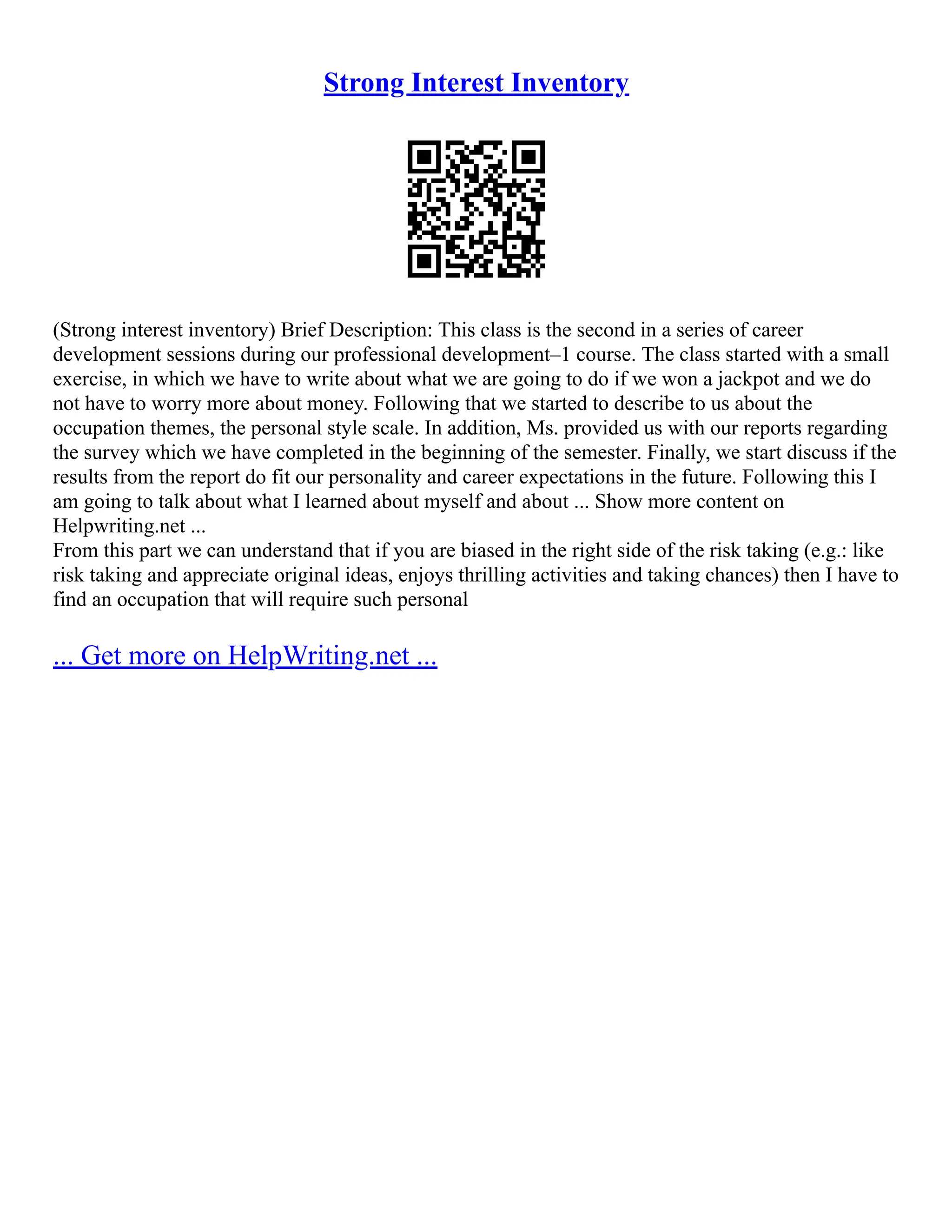 Strong Interest Inventory
(Strong interest inventory) Brief Description: This class is the second in a series of career
development sessions during our professional development–1 course. The class started with a small
exercise, in which we have to write about what we are going to do if we won a jackpot and we do
not have to worry more about money. Following that we started to describe to us about the
occupation themes, the personal style scale. In addition, Ms. provided us with our reports regarding
the survey which we have completed in the beginning of the semester. Finally, we start discuss if the
results from the report do fit our personality and career expectations in the future. Following this I
am going to talk about what I learned about myself and about ... Show more content on
Helpwriting.net ...
From this part we can understand that if you are biased in the right side of the risk taking (e.g.: like
risk taking and appreciate original ideas, enjoys thrilling activities and taking chances) then I have to
find an occupation that will require such personal
... Get more on HelpWriting.net ...
 