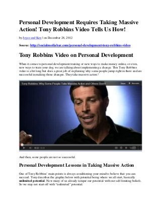 Personal Development Requires Taking Massive
Action! Tony Robbins Video Tells Us How!
by Joyce and Ken | on December 28, 2012

Source: http://socialmediabar.com/personal-development-tony-robbins-video


Tony Robbins Video on Personal Development
When it comes to personal development training or new ways to make money online, or even,
new ways to train your dog, we are talking about implementing a change. This Tony Robbins
video is a bit long but does a great job of explaining why some people jump right in there and are
successful in making those changes. They take massive action!




And then, some people are not so successful.

Personal Development Lessons in Taking Massive Action
One of Tony Robbins’ main points is always conditioning your mind to believe that you can
succeed. Tony describes the graphic below with potential being where we all start, basically
unlimited potential. Now many of us already temper our potential with our self-limiting beliefs.
So we may not start off with “unlimited” potential.
 