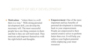 BENEFIT OF SELF DEVELOPMENT
 Motivation : “where there is a will
there is a way.” With strong personal
development skill, you develop the
necessary will. The most successful
people have one thing common in them
and that is they are self-motivated. They
motivate and empower themselves with
the right beliefs and thoughts.
 Empowerment :One of the most
important and key benefits of
personal development is claiming
back to your empowerment.
People are empowered to their
natural creative selves to perform
better than ever. It will help you
achieve your highest potential
while employing your inner
resources
 