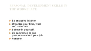 PERSONAL DEVELOPMENT SKILLS IN
THE WORKPLACE
 Be an active listener.
 Organize your time, work
and materials
 Believe in yourself.
 Be committed to and
passionate about your job.
 Honesty.
 