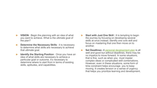  VISION : Begin the planning with an idea of what
you want to achieve. What is the ultimate goal of
the plan?
 Determine the Necessary Skills : it is necessary
to determine what skills are necessary to achieve
that ultimate goal.
 Identify the Starting Position : Once you have an
idea of what skills are necessary to achieve a
particular goal or outcome, it’s necessary to
determine where to start from in terms of existing
skills, aptitudes, and capabilities.
 Start with Just One Skill : It is tempting to begin
the journey by focusing on developing several
skills at once instead, identify one core skill and
focus on mastering that one then move on to
another.
 Set Deadlines :A personal development plan is all
well and good but without deadlines, there may be
no impetus to move forward. In some situations,
that is fine, such as when you must master
complex ideas or complicated skill combinations.
However, even in these situations, some form of
time constraint helps encourage you to keep
moving. It creates tension or a sense of urgency
that helps you prioritize learning and development.
 