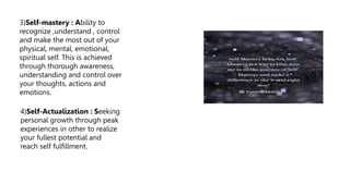 3)Self-mastery : Ability to
recognize ,understand , control
and make the most out of your
physical, mental, emotional,
spiritual self. This is achieved
through thorough awareness,
understanding and control over
your thoughts, actions and
emotions.
4)Self-Actualization : Seeking
personal growth through peak
experiences in other to realize
your fullest potential and
reach self fulfillment.
 