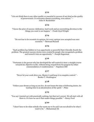 2QHRQOJHWVWRWKHWRSUXQJRQWKHODGGHUEVWHDGLOFOLPELQJXSRQHDWDWLPHDQG
VXGGHQODOOVRUWVRISRZHUVDOOVRUWVRIDELOLWLHVZKLFKRXWKRXJKWQHYHUEHORQJHGWR
RXVXGGHQOEHFRPHZLWKLQRXURZQSRVVLELOLWDQGRXWKLQN
:HOO,
OOKDYHDJR
                                   WRR
0DUJDUHW7KDWFKHU
                                                   
                                                 
                                                   
     ,WLVLQWKHVPDOOGHFLVLRQVRXDQG,PDNHHYHUGDWKDWFUHDWHRXUGHVWLQ
                                        $QWKRQ5REELQV
                                                   
                                                 
 'HOLYHUPRUHWKDQRXDUHJHWWLQJSDLGWRGR7KHYLFWRURIVXFFHVVZLOOEHKDOIZRQ
ZKHQRXOHDUQWKHVHFUHWRISXWWLQJRXWPRUHWKDQLVH[SHFWHGLQDOOWKDWRXGR0DNH
    RXUVHOIVRYDOXDEOHLQRXUZRUNWKDWHYHQWXDOORXZLOOEHFRPHLQGLVSHQVDEOH
 ([HUFLVHRXUSULYLOHJHWRJRWKHH[WUDPLOHDQGHQMRDOOWKHUHZDUGVRXUHFHLYH±
                                           2J0DQGLQR
                                                   
                                                 
                                                   
/LIHLVQRWHDVIRUDQRIXVEXWZKDWRIWKDW:HPXVWKDYHSHUVHYHUDQFHDQGDERYH
                          DOOFRQILGHQFHLQRXUVHOYHV0DULHXULH
                                                   
                                                 
                                                   
7KHUHDUHWZRSULPDUFKRLFHVLQOLIHWRDFFHSWFRQGLWLRQVDVWKHH[LVWRUDFFHSWWKH
                     UHVSRQVLELOLWIRUFKDQJLQJWKHP'HQLV:DLWOH
                                                   
                                                 
                                                   
   (IIHFWLYHSHRSOHDUHQRWSUREOHPPLQGHGWKH
UHRSSRUWXQLWPLQGHG7KHIHHG
                    RSSRUWXQLWLHVDQGVWDUYHSUREOHPV6WHSKHQRYH
                                                   
                                                
                                                   
 $SURIHVVLRQDOLVDSHUVRQZKRFDQGRKLVEHVWDWDWLPHZKHQKHGRHVQ
WSDUWLFXODUO
                                  IHHOOLNHLW$OLVWDLURRNH
                                                   
                                                
                                                   
  :KDWHYHURXUJUDGHRUSRVLWLRQLIRXNQRZKRZDQGZKHQWRVSHDNDQGZKHQWR
       UHPDLQVLOHQWRXUFKDQFHVRIUHDOVXFFHVVDUHSURSRUWLRQDWHOLQFUHDVHG
                                        5DOSK6PHGOH
                                                   
                                                   
                                                   
 