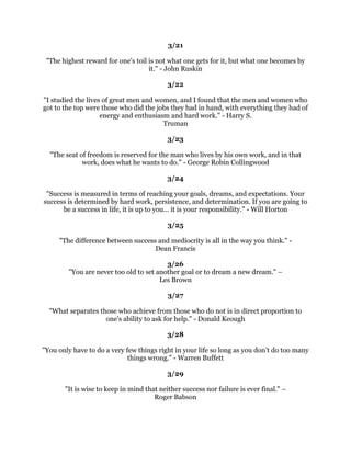 ,GRQRWWKLQNWKHUHLVDQRWKHUTXDOLWVRHVVHQWLDOWRVXFFHVVRIDQNLQGDVWKHTXDOLW
              RISHUVHYHUDQFH,WRYHUFRPHVDOPRVWHYHUWKLQJHYHQQDWXUH±
                                      -RKQ'5RFNHIHOOHU
                                                 
                                              
                                                 
 ,NQRZWKHSULFHRIVXFFHVVGHGLFDWLRQKDUGZRUNDQGDQXQUHPLWWLQJGHYRWLRQWRWKH
                    WKLQJVRXZDQWWRVHHKDSSHQ)UDQN/ORG:ULJKW
                                                 
                                              
                                                 
     'RQRWIHDUWREHHFFHQWULFLQRSLQLRQIRUHYHURSLQLRQQRZDFFHSWHGZDVRQFH
                                 HFFHQWULF%HUWUDQG5XVVHOO
                                                 
                                              
                                                 
  (DFKSUREOHPKDVKLGGHQLQLWDQRSSRUWXQLWVRSRZHUIXOWKDWLWOLWHUDOOGZDUIVWKH
 SUREOHP7KHJUHDWHVWVXFFHVVVWRULHVZHUHFUHDWHGESHRSOHZKRUHFRJQL]HGDSUREOHP
                   DQGWXUQHGLWLQWRDQRSSRUWXQLW-RVHSK6XJDUPDQ
                                                 
                                              
                                                 
  )RUWXQDWHLVWKHSHUVRQZKRKDVGHYHORSHGWKHVHOIFRQWUROWRVWHHUDVWUDLJKWFRXUVH
       WRZDUGVKLVREMHFWLYHLQOLIHZLWKRXWEHLQJVZDHGIURPKLVSXUSRVHEHLWKHU
                      FRPPHQGDWLRQRUFRQGHPQDWLRQ1DSROHRQ+LOO
                                                 
                                               
                                                 
        1HYHUOHWRXUZRUNGULYHRX0DVWHULWDQGNHHSLWLQFRPSOHWHFRQWURO
                                    %RRNHU7:DVKLQJWRQ
                                                 
                                              
                                                 
  )ROORZRXUGUHDPDVORQJDVRXOLYHGRQRWOHVVHQWKHWLPHRIIROORZLQJGHVLUHIRU
                     ZDVWLQJWLPHLVDQDERPLQDWLRQRIWKHVSLULW3ODWR
                                                 
                                              
                                                 
RXVD,VWDUWHGRXWZLWKSUDFWLFDOOQRWKLQJEXWWKDWLVQ
WFRUUHFW:HDOOVWDUWZLWKDOO
            WKHUHLV,W
VKRZZHXVHLWWKDWPDNHVWKLQJVSRVVLEOH+HQU)RUG
                                                 
                                              
                                                 
   ,GRQ
WKDYHWREHZKDWQRERGHOVHZDQWVPHWREHDQG,DPQRWDIUDLGWREHZKDW,
                                ZDQWWREH0XKDPPDG$OL
 