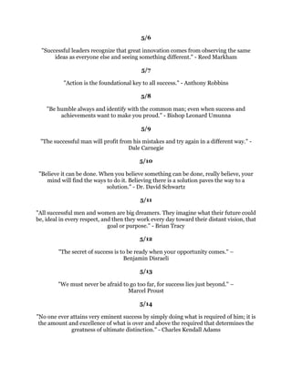 RXPDEHGLVDSSRLQWHGLIRXIDLOEXWRXDUHGRRPHGLIRXGRQ
WWU
                                        %HYHUO6LOOV
                                               
                                           
                                               
8QOHVVRXWUWRGRVRPHWKLQJEHRQGZKDWRXKDYHDOUHDGPDVWHUHGRXZLOOQHYHU
                                 JURZ5RQDOG(2VERUQ
                                               
                                           
                                               
                 RXUVXFFHVVDQGKDSSLQHVVOLHLQRX+HOHQ.HOOHU
                                               
                                           
                                               
 6XFFHVVIXODQGXQVXFFHVVIXOSHRSOHGRQRWYDUJUHDWOLQWKHLUDELOLWLHV7KHYDULQ
                  WKHLUGHVLUHVWRUHDFKWKHLUSRWHQWLDO-RKQ0D[ZHOO
                                          
                                         0D
                                                
                                              
                                                
   7KHRQOGLIIHUHQFHEHWZHHQDVXFFHVVDQGDIDLOXUHLVWKDWWKHVXFFHVVIXOSHUVRQLV
             ZLOOLQJWRGRZKDWWKHIDLOXUHLVQRWZLOOLQJWRGR-55LGLQJHU
                                                
                                             
                                                
7KHPDQZKRPRYHGDPRXQWDLQZDVWKHRQHZKREHJDQFDUULQJDZDVPDOOVWRQHV
                                       KLQHVH3URYHUE
                                                
                                             
                                                
            :LQQLQJLVQ
WHYHUWKLQJ,W
VWKHRQOWKLQJ9LQFHQW/RPEDUGL
                                                
                                             
                                                
    RXULPDJLQDWLRQLVRXUSUHYLHZRIOLIH
VFRPLQJDWWUDFWLRQV$OEHUW(LQVWHLQ
                                                
                                             
                                                
:KDWHYHURXGRRXQHHGFRXUDJH:KDWHYHUFRXUVHRXGHFLGHXSRQWKHUHLVDOZDV
 VRPHRQHWRWHOORXWKDWRXDUHZURQJ7KHUHDUHDOZDVGLIILFXOWLHVDULVLQJWKDWWHPSW
RXWREHOLHYHRXUFULWLFVDUHULJKW7RPDSRXWDFRXUVHRIDFWLRQDQGIROORZLWWRDQHQG
  UHTXLUHVVRPHRIWKHVDPHFRXUDJHWKDWDVROGLHUQHHGV3HDFHKDVLWVYLFWRULHVEXWLW
           WDNHVEUDYHPHQDQGZRPHQWRZLQWKHP5DOSK:DOGR(PHUVRQ
 