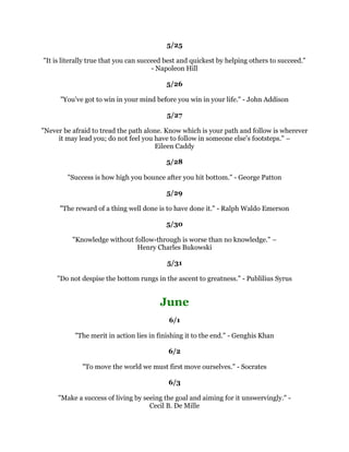 ,ZLOOVSHDNLOORIQRRQHDQGVSHDNDOOWKHJRRG,NQRZRIHYHUERG$QGUHZ
                                             -DFNVRQ
                                                 
                                              
                                                 
RXGRQ
WEHFRPHHQRUPRXVOVXFFHVVIXOZLWKRXWHQFRXQWHULQJVRPHUHDOOLQWHUHVWLQJ
                               SUREOHPV0DUN9LFWRU+DQVHQ
                                                 
                                               
                                                 
     ,
YHDOZDVWULHGWRJRRQHVWHSSDVWZKHUHYHUSHRSOHH[SHFWHGPHWRHQGXS
                                           %HYHUO6LOOV
                                                 
                                              
                                                 
  )HZWKLQJVKHOSDQLQGLYLGXDOPRUHWKDQWRSODFHUHVSRQVLELOLWXSRQKLPDQGWROHW
                   KLPNQRZWKDWRXWUXVWKLP%RRNHU7:DVKLQJWRQ
                                                 
                                              
                                                 
                'RQ
WOHWWKHIHDURIVWULNLQJRXWKROGRXEDFN%DEH5XWK
                                                 
                                              
                                                 
  RXKDYHWRDFFHSWZKDWHYHUFRPHVDQGWKHRQOLPSRUWDQWWKLQJLVWKDWRXPHHWLW
                     ZLWKWKHEHVWRXKDYHWRJLYH(OHDQRU5RRVHYHOW
                                                 
                                              
                                                 
              7RFRQTXHUIHDULVWKHEHJLQQLQJRIZLVGRP%HUWUDQG5XVVHOO
                                                 
                                              
                                                 
6XFFHVVLVHYHUPLQXWHRXOLYH,W
VWKHSURFHVVRIOLYLQJ,W
VVWRSSLQJIRUWKHPRPHQWV
 RIEHDXWRISOHDVXUHWKHPRPHQWVRISHDFH6XFFHVVLVQRWDGHVWLQDWLRQWKDWRXHYHU
               UHDFK6XFFHVVLVWKHTXDOLWRIWKHMRXUQH±-HQQLIHU-DPHV
                                                 
                                              
                                                 
                    ,SUDLVHORXGO,EODPHVRIWO4XHHQDWKHULQH,,
                                                 
                                              
                                                 
 :ULWHGRZQWKHWKRXJKWVRIWKHPRPHQW7KRVHWKDWFRPHXQVRXJKWIRUDUHFRPPRQO
                              WKHPRVWYDOXDEOH)UDQFLV%DFRQ
 