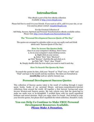 ,QWURGXFWLRQ
                                                  
                          7KLVH%RRNLVSDUWRIWKHIUHHH%RRNVFROOHFWLRQ
                               $YDLODEOHDWKWWSZZZWKHSGLFRP

    3OHDVHIHHOIUHHWRVHQGLWWRRXUIULHQGV,IRXZDQWWRVHOOLWDGGLWWRRXUVLWHRUXVH
                                                    




                         LWLQDQZDSOHDVHFRQWDFWGRQDOG#WKHSGLFRP

                                   )RUWKH*UHDWHVWROOHFWLRQRI





      6HOI+HOS6XFFHVV6SLULWXDODQG3HUVRQDO7UDQVIRUPDWLRQH%RRNVDYDLODEOHRQOLQH
                    3OHDVHYLVLWKWWSZZZWKHSGLFRP6XFFHVV/LEUDUKWP
                                                   
                7KH3HUVRQDO'HYHORSPHQW6XFFHVV4XRWHRI7KH'D
                                                   
           7KHTXRWHVDUHDUUDQJHGLQFDOHQGDURUGHUVRRXFDQHDVLOUHDGDQGWKLQN
                              DERXWHDFK6XFFHVV4XRWHRI7KH'D
                                                   
                               +RZ7R$FFHVV7KH4XRWHV'DLO
                         6DYHLWRQRXUFRPSXWHU
VGHVNWRS+HUH
VKRZ
                          *RWRRXUFRPSXWHU
VPDLQGHVNWRSVFUHHQ
                                   5LJKWFOLFNRQRXUPRXVH
                                  6HOHFW1HZWKHQ6KRUWFXW
                          OLFN%URZVHILQGWKLVILOHDQGFOLFNRQLW
                               OLFN2.1H[WWKHQ)LQLVK
               6LPSOGRXEOHFOLFNWKHLFRQZKHQRXZDQWWRUHDGLWHDFKGD
                                                   
                             +RZ7R6HDUFK7KH4XRWHV%'DWH
                                                   
        7RVHDUFKWKHTXRWHVEGDWHFOLFNRXU6HDUFKRU)LQGLFRQRU³(GLW´DQG
          ³)LQG´DQGWSHLQWKHPRQWKDQGGDQXPEHUV7KHGDWHVDUHIRUPDWWHGDV
                            PRQWKGDVXFKDVIRU-DQXDU3/
                                                   
                  3HUVRQDO'HYHORSPHQW6XFFHVV4XRWHV
                                                   
      7KLV FROOHFWLRQ RI 6XFFHVV TXRWHV  