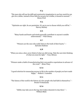 ,WLVOLWHUDOOWUXHWKDWRXFDQVXFFHHGEHVWDQGTXLFNHVWEKHOSLQJRWKHUVWRVXFFHHG
                                        1DSROHRQ+LOO
                                                 
                                              
                                                 
         RX
YHJRWWRZLQLQRXUPLQGEHIRUHRXZLQLQRXUOLIH-RKQ$GGLVRQ
                                                 
                                              
                                                 
1HYHUEHDIUDLGWRWUHDGWKHSDWKDORQH.QRZZKLFKLVRXUSDWKDQGIROORZLVZKHUHYHU
        LWPDOHDGRXGRQRWIHHORXKDYHWRIROORZLQVRPHRQHHOVH
VIRRWVWHSV±
                                          (LOHHQDGG
                                                 
                                              
                                                 
            6XFFHVVLVKRZKLJKRXERXQFHDIWHURXKLWERWWRP*HRUJH3DWWRQ
                                                 
                                              
                                                 
         7KHUHZDUGRIDWKLQJZHOOGRQHLVWRKDYHGRQHLW5DOSK:DOGR(PHUVRQ
                                                 
                                              
                                                 
              .QRZOHGJHZLWKRXWIROORZWKURXJKLVZRUVHWKDQQRNQRZOHGJH±
                                    +HQUKDUOHV%XNRZVNL
                                                 
                                              
                                                 
       'RQRWGHVSLVHWKHERWWRPUXQJVLQWKHDVFHQWWRJUHDWQHVV3XEOLOLXV6UXV
                                           
                                         -XQH
                                             
                                           
                                             
         7KHPHULWLQDFWLRQOLHVLQILQLVKLQJLWWRWKHHQG*HQJKLV.KDQ
                                             
                                           
                                             
            7RPRYHWKHZRUOGZHPXVWILUVWPRYHRXUVHOYHV6RFUDWHV
                                             
                                           
                                             
     0DNHDVXFFHVVRIOLYLQJEVHHLQJWKHJRDODQGDLPLQJIRULWXQVZHUYLQJO
                                    HFLO%'H0LOOH
 